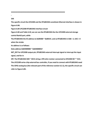 ============================
======================
-
344
The specific circuit the LPC2200 and the RTL8019AS constitute Ethernet interface is shown in
Figure 6.84.
Figure 6.84 LPC2200 RTL8019AS interface circuit
Figure 6.84 and Table 6.24, we can see the RTL8019AS the the LPC2200 external storage
control Bank3 part, while
The RTL8019AS the IO address to 0x00300 ~ 0x0031F, and so RTL8019AS in SA8 = 1; SA5 = 0
when the strobe
Its address is as follows:
Data address 0x83400000 ~ 0x83400001F
NET_RST for LPC2200 output pin, RTL8019AS external interrupt signal to interrupt the input
signal, and for in
Off. The RTL8019AS SD0 ~ SD15 string a 470-ohm resistor connected to LPC2200 D0 ~~ D15.
The LPC2100 series chip external bus controller, if you need to connect with RTL8019AS need
The GPIO analog bus (the relevant part of the reference section 6.2.1), the specific circuit can
refer to Figure 6.85.
 