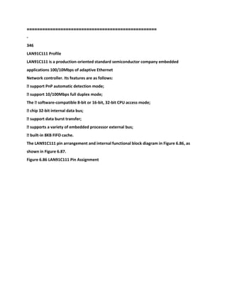 ==================================================
-
346
LAN91C111 Profile
LAN91C111 is a production-oriented standard semiconductor company embedded
applications 100/10Mbps of adaptive Ethernet
Network controller. Its features are as follows:
� support PnP automatic detection mode;
� support 10/100Mbps full duplex mode;
The � software-compatible 8-bit or 16-bit, 32-bit CPU access mode;
� chip 32-bit internal data bus;
� support data burst transfer;
� supports a variety of embedded processor external bus;
� built-in 8KB FIFO cache.
The LAN91C111 pin arrangement and internal functional block diagram in Figure 6.86, as
shown in Figure 6.87.
Figure 6.86 LAN91C111 Pin Assignment
 