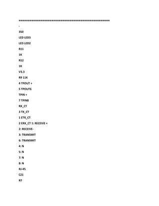 ==================================================
-
350
LED LED3
LED LED2
R11
1K
R12
1K
V3.3
R9 11K
4 TPOUT +
5 TPOUT6
TPIN +
7 TPIN8
RX_CT
3 TX_CT
1 ETX_CT
2 ERX_CT 1: RECEIVE +
2: RECEIVE-
3: TRANSMIT
6: TRANSMIT
4: N
5: N
7: N
8: N
RJ-45
CZ1
R7
 