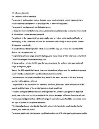 6.4 other peripherals
6.4.1 Parallel printer interface
The printer is an important output devices, many monitoring and control equipment are
required to use it to continue to preserve data. In embedded systems
The printer is used generally the following ways:
1. Direct the movement of micro-printer, the microcontroller directly control the movement.
In this manner can be reduced provided
The volume of the equipment, but also may be able to reduce costs, but the difficulty of
developing, at the same time because the movement of a variety of micro-printer system
Bring procurement risk.
2. Use the finished micro printer, which is used. In this way can reduce the volume of the
device, the microcomputer hit
The printer's optional range is relatively large, and many micro-printer interface and unified.
The disadvantage is the relatively high cost.
3. Using ordinary printer. In this way the lowest cost and the uniform interface, optional
range is very wide, open
Hair of the difficulty of the lowest. However, the volume is huge, and the work environment
requirements, and can not be used in industrial environments.
Consider within the scope of the first way is not in the book, because in this way is rarely
used in reality. Various printers
The principle of the book does not intend to introduce, because a lot of information in this
regard, and the inside of the printer's control circuit shield not
The same principles of the difference of the printer, the printer's user generally does not
require excessive concern the principle of the printer. However, different from the original
The management printer has a different range of applications, or should be concerned about
the type of printer in the printer selection.
Print basically divided into standard parallel printer interface in terms of standard serial
printer, USB interface printer
The printer dedicated interface and combinations thereof. USB interface is not widespread in
 