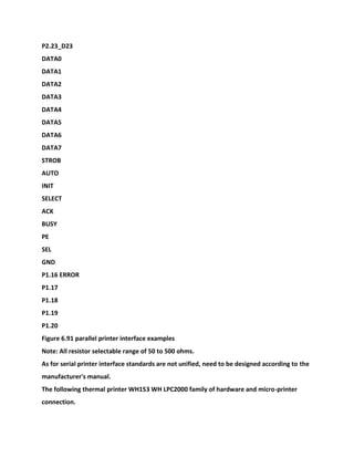 P2.23_D23
DATA0
DATA1
DATA2
DATA3
DATA4
DATA5
DATA6
DATA7
STROB
AUTO
INIT
SELECT
ACK
BUSY
PE
SEL
GND
P1.16 ERROR
P1.17
P1.18
P1.19
P1.20
Figure 6.91 parallel printer interface examples
Note: All resistor selectable range of 50 to 500 ohms.
As for serial printer interface standards are not unified, need to be designed according to the
manufacturer's manual.
The following thermal printer WH153 WH LPC2000 family of hardware and micro-printer
connection.
 