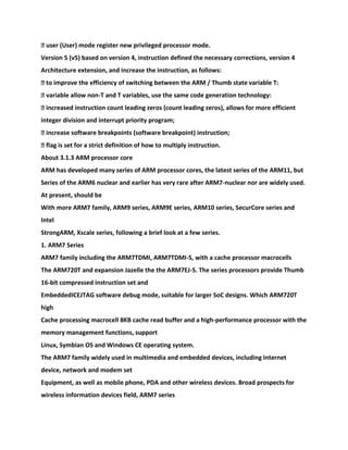 � user (User) mode register new privileged processor mode.
Version 5 (v5) based on version 4, instruction defined the necessary corrections, version 4
Architecture extension, and increase the instruction, as follows:
� to improve the efficiency of switching between the ARM / Thumb state variable T:
� variable allow non-T and T variables, use the same code generation technology:
� increased instruction count leading zeros (count leading zeros), allows for more efficient
integer division and interrupt priority program;
� increase software breakpoints (software breakpoint) instruction;
� flag is set for a strict definition of how to multiply instruction.
About 3.1.3 ARM processor core
ARM has developed many series of ARM processor cores, the latest series of the ARM11, but
Series of the ARM6 nuclear and earlier has very rare after ARM7-nuclear nor are widely used.
At present, should be
With more ARM7 family, ARM9 series, ARM9E series, ARM10 series, SecurCore series and
Intel
StrongARM, Xscale series, following a brief look at a few series.
1. ARM7 Series
ARM7 family including the ARM7TDMI, ARM7TDMI-S, with a cache processor macrocells
The ARM720T and expansion Jazelle the the ARM7EJ-S. The series processors provide Thumb
16-bit compressed instruction set and
EmbeddedICEJTAG software debug mode, suitable for larger SoC designs. Which ARM720T
high
Cache processing macrocell 8KB cache read buffer and a high-performance processor with the
memory management functions, support
Linux, Symbian OS and Windows CE operating system.
The ARM7 family widely used in multimedia and embedded devices, including Internet
device, network and modem set
Equipment, as well as mobile phone, PDA and other wireless devices. Broad prospects for
wireless information devices field, ARM7 series
 