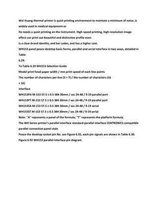 Wei Huang thermal printer is quiet printing environment to maintain a minimum of noise, is
widely used in medical equipment or
He needs a quiet printing on the instrument. High-speed printing, high-resolution image
effect can print out beautiful and distinctive profile even
Is a clear brand identity, and bar codes, and has a higher cost.
WH153 panel peace desktop basic forms, parallel and serial interface in two ways, detailed in
Table
6.29.
To Table 6.29 WH153 Selection Guide
Model print head paper width / mm print speed of each line points
The number of characters per line (5 × 7) / the number of characters (16
× 16)
Interface
WH153PA M-153 57.5 ± 0.5 384 30mm / sec 24-48 / 9-19 parallel port
WH153PT M-153 57.5 ± 0.5 384 30mm / sec 24-48 / 9-19 parallel port
WH153SA M-153 57.5 ± 0.5 384 30mm / sec 24-48 / 9-19 serial
WH153ST M-153 57.5 ± 0.5 384 30mm / sec 24-48 / 9-19 serial
Note: "A" represents a panel of the formula; "T" represents the platform formula.
The WH Series printer's parallel interface standard parallel interface CENTRONICS compatible
parallel connection panel style
Peace the desktop socket pin No. see Figure 6.92, each pin signals are shown in Table 6.30.
Figure 6.92 WH153 parallel interface pin diagram
 