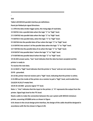 ==================================================
-
354
Table 6.30 WH153 parallel interface pin definitions
Panel pin flatbed pin signal Directions
1 1-STB into data strobe trigger pulse, the rising edge of read data.
3 2 DATA1 into a parallel data when the logic "1" to "high" level.
2 5 3 DATA2 into parallel data when the logic "1" to "high" level.
7 4 DATA3 3 into parallel data, when the logic "1" to "high" level.
9 5 DATA4 into the parallel data of four when the logic "1" to "high" level.
11 6 DATA5 into section 5 of the parallel data when the logic "1" to "high" level.
13 7 DATA6 into the parallel data of six when the logic "1" to "high" level.
15 8 DATA7 into parallel data 7 when the logic "1" to "high" level.
17 9 DATA8 into parallel data 8 when the logic "1" to "high" level.
19 10-ACK answer pulse, "low" level indicates that the data has been accepted and the
printer is ready to
To receive the next data.
21 11 BUSY a "high" level indicates that the printer is "busy" and can not receive data.
23 PE - grounded.
25 13 SEL printer internal resistor pull a "high" level, indicating that the printer is online.
4 15-ERR out the inside of the printer via a resistor to pull a "high" level, and trouble-free.
2,6,8,26 14,16,17 empty feet.
10-24 25-18 GND - ground, logical "0" level.
Note: 1. "Into" indicates that the input to the printer. 2. "A" represents the output from the
printer. Signal logic level to the TTL level.
Need a cable to make the connection between the user system with WH153 miniature
printer, assuming LPC2000 series as shown in Figure
6.91 shown in the circuit design print interface, the design of the cable should be designed in
accordance with the line shown in Figure 6.93.
 