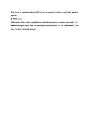 Also aimed at applications in the field of next-generation intelligent multimedia wireless
devices.
2. ARM9 series
ARM9 series ARM9TDMI, ARM920T and ARM940T with cache processor macrocells. The
ARM9 family processors with Thumb compression instruction set and EmbeddedICE JTAG-
based software debugging square
 