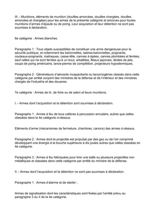 III. - Munitions, éléments de munition (douilles amorcées, douilles chargées, douilles
amorcées et chargées) pour les armes de la présente catégorie et amorces pour toutes
munitions d’armes d’épaule ou de poing. Leur acquisition et leur détention ne sont pas
soumises à déclaration.


6e catégorie : Armes blanches.


Paragraphe 1 : Tous objets susceptibles de constituer une arme dangereuse pour la
sécurité publique, et notamment les baïonnettes, sabres-baïonnettes, poignards,
couteaux-poignards, matraques, casse-tête, cannes à épées, cannes plombées et ferrées,
sauf celles qui ne sont ferrées qu’à un bout, arbalètes, fléaux japonais, étoiles de jets,
coups de poing américains, lance-pierres de compétition, projecteurs hypodermiques.


Paragraphe 2 : Générateurs d’aérosols incapacitants ou lacrymogènes classés dans cette
catégorie par arrêté conjoint des ministres de la défense et de l’intérieur et des ministres
chargés de l’industrie et des douanes.


7e catégorie : Armes de tir, de foire ou de salon et leurs munitions.


I. - Armes dont l’acquisition et la détention sont soumises à déclaration.


Paragraphe 1 : Armes à feu de tous calibres à percussion annulaire, autres que celles
classées dans la 4e catégorie ci-dessus.


Eléments d’arme (mécanismes de fermeture, chambres, canons) des armes ci-dessus.


Paragraphe 2 : Armes dont le projectile est propulsé par des gaz ou de l’air comprimé
développant une énergie à la bouche supérieure à dix joules autres que celles classées en
4e catégorie.


Paragraphe 3 : Armes à feu fabriquées pour tirer une balle ou plusieurs projectiles non
métalliques et classées dans cette catégorie par arrêté du ministre de la défense.


II. - Armes dont l’acquisition et la détention ne sont pas soumises à déclaration.


Paragraphe 1 : Armes d’alarme et de starter ;


Armes de signalisation dont les caractéristiques sont fixées par l’arrêté prévu au
paragraphe 3 du II de la 4e catégorie.
 