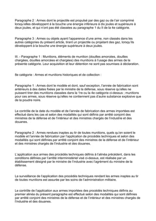 Paragraphe 2 : Armes dont le projectile est propulsé par des gaz ou de l’air comprimé
lorsqu’elles développent à la bouche une énergie inférieure à dix joules et supérieure à
deux joules, et qui n’ont pas été classées au paragraphe 1 du II de la 4e catégorie.


Paragraphe 3 : Armes ou objets ayant l’apparence d’une arme, non classés dans les
autres catégories du présent article, tirant un projectile ou projetant des gaz, lorsqu’ils
développent à la bouche une énergie supérieure à deux joules.


III. - Paragraphe 1 : Munitions, éléments de munition (douilles amorcées, douilles
chargées, douilles amorcées et chargées) des munitions à l’usage des armes de la
présente catégorie. Leur acquisition et leur détention ne sont pas soumises à déclaration.


8e catégorie : Armes et munitions historiques et de collection :


Paragraphe 1 : Armes dont le modèle et dont, sauf exception, l’année de fabrication sont
antérieurs à des dates fixées par le ministre de la défense, sous réserve qu’elles ne
puissent tirer des munitions classées dans la 1re ou la 4e catégorie ci-dessus ; munitions
pour ces armes, sous réserve qu’elles ne contiennent pas d’autre substance explosive que
de la poudre noire.


Le contrôle de la date du modèle et de l’année de fabrication des armes importées est
effectué dans les cas et selon des modalités qui sont définis par arrêté conjoint des
ministres de la défense et de l’intérieur et des ministres chargés de l’industrie et des
douanes.


Paragraphe 2 : Armes rendues inaptes au tir de toutes munitions, quels qu’en soient le
modèle et l’année de fabrication par l’application de procédés techniques et selon des
modalités qui sont définies par arrêté conjoint des ministres de la défense et de l’intérieur
et des ministres chargés de l’industrie et des douanes.


L’application aux armes des procédés techniques définis à l’alinéa précédent, dans les
conditions définies par l’arrêté interministériel visé ci-dessus, est réalisée par un
établissement désigné par le ministre de l’industrie avec l’agrément du ministre de la
défense.


La surveillance de l’application des procédés techniques rendant les armes inaptes au tir
de toutes munitions est assurée par les soins de l’administration militaire.


Le contrôle de l’application aux armes importées des procédés techniques définis au
premier alinéa du présent paragraphe est effectué selon des modalités qui sont définies
par arrêté conjoint des ministres de la défense et de l’intérieur et des ministres chargés de
l’industrie et des douanes.
 