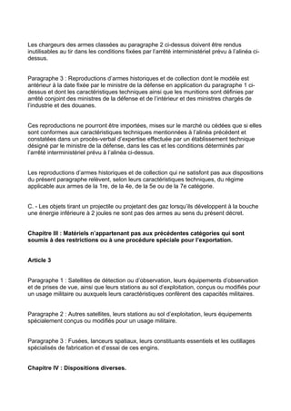 Les chargeurs des armes classées au paragraphe 2 ci-dessus doivent être rendus
inutilisables au tir dans les conditions fixées par l’arrêté interministériel prévu à l’alinéa ci-
dessus.


Paragraphe 3 : Reproductions d’armes historiques et de collection dont le modèle est
antérieur à la date fixée par le ministre de la défense en application du paragraphe 1 ci-
dessus et dont les caractéristiques techniques ainsi que les munitions sont définies par
arrêté conjoint des ministres de la défense et de l’intérieur et des ministres chargés de
l’industrie et des douanes.


Ces reproductions ne pourront être importées, mises sur le marché ou cédées que si elles
sont conformes aux caractéristiques techniques mentionnées à l’alinéa précédent et
constatées dans un procès-verbal d’expertise effectuée par un établissement technique
désigné par le ministre de la défense, dans les cas et les conditions déterminés par
l’arrêté interministériel prévu à l’alinéa ci-dessus.


Les reproductions d’armes historiques et de collection qui ne satisfont pas aux dispositions
du présent paragraphe relèvent, selon leurs caractéristiques techniques, du régime
applicable aux armes de la 1re, de la 4e, de la 5e ou de la 7e catégorie.


C. - Les objets tirant un projectile ou projetant des gaz lorsqu’ils développent à la bouche
une énergie inférieure à 2 joules ne sont pas des armes au sens du présent décret.


Chapitre III : Matériels n’appartenant pas aux précédentes catégories qui sont
soumis à des restrictions ou à une procédure spéciale pour l’exportation.


Article 3


Paragraphe 1 : Satellites de détection ou d’observation, leurs équipements d’observation
et de prises de vue, ainsi que leurs stations au sol d’exploitation, conçus ou modifiés pour
un usage militaire ou auxquels leurs caractéristiques confèrent des capacités militaires.


Paragraphe 2 : Autres satellites, leurs stations au sol d’exploitation, leurs équipements
spécialement conçus ou modifiés pour un usage militaire.


Paragraphe 3 : Fusées, lanceurs spatiaux, leurs constituants essentiels et les outillages
spécialisés de fabrication et d’essai de ces engins.


Chapitre IV : Dispositions diverses.
 