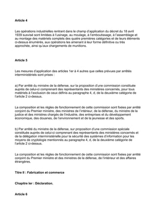 Article 4


Les opérations industrielles rentrant dans le champ d’application du décret du 18 avril
1939 susvisé sont limitées à l’usinage, au moulage, à l’emboutissage, à l’assemblage et
au montage des matériels complets des quatre premières catégories et de leurs éléments
ci-dessus énumérés, aux opérations les amenant à leur forme définitive ou très
approchée, ainsi qu’aux chargements de munitions.



Article 5


Les mesures d’application des articles 1er à 4 autres que celles prévues par arrêtés
interministériels sont prises :


a) Par arrêté du ministre de la défense, sur la proposition d’une commission constituée
auprès de celui-ci comprenant des représentants des ministères concernés, pour tous
matériels à l’exclusion de ceux définis au paragraphe 4, d, de la deuxième catégorie de
l’article 2 ci-dessus.


La composition et les règles de fonctionnement de cette commission sont fixées par arrêté
conjoint du Premier ministre, des ministres de l’intérieur, de la défense, du ministre de la
justice et des ministres chargés de l’industrie, des entreprises et du développement
économique, des douanes, de l’environnement et de la jeunesse et des sports.


b) Par arrêté du ministre de la défense, sur proposition d’une commission spéciale
constituée auprès de celui-ci comprenant des représentants des ministères concernés et
de la délégation interministérielle pour la sécurité des systèmes d’information pour les
moyens de cryptologie mentionnés au paragraphe 4, d, de la deuxième catégorie de
l’article 2 ci-dessus.


La composition et les règles de fonctionnement de cette commission sont fixées par arrêté
conjoint du Premier ministre et des ministres de la défense, de l’intérieur et des affaires
étrangères.


Titre II : Fabrication et commerce


Chapitre Ier : Déclaration.


Article 6
 