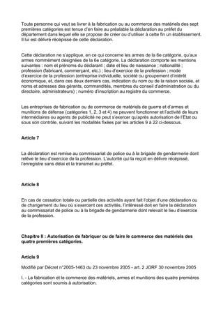 Toute personne qui veut se livrer à la fabrication ou au commerce des matériels des sept
premières catégories est tenue d’en faire au préalable la déclaration au préfet du
département dans lequel elle se propose de créer ou d’utiliser à cette fin un établissement.
Il lui est délivré récépissé de cette déclaration.


Cette déclaration ne s’applique, en ce qui concerne les armes de la 6e catégorie, qu’aux
armes nommément désignées de la 6e catégorie. La déclaration comporte les mentions
suivantes : nom et prénoms du déclarant ; date et lieu de naissance ; nationalité ;
profession (fabricant, commerçant, etc.) ; lieu d’exercice de la profession ; mode
d’exercice de la profession (entreprise individuelle, société ou groupement d’intérêt
économique, et, dans ces deux derniers cas, indication du nom ou de la raison sociale, et
noms et adresses des gérants, commandités, membres du conseil d’administration ou du
directoire, administrateurs) ; numéro d’inscription au registre du commerce.


Les entreprises de fabrication ou de commerce de matériels de guerre et d’armes et
munitions de défense (catégories 1, 2, 3 et 4) ne peuvent fonctionner et l’activité de leurs
intermédiaires ou agents de publicité ne peut s’exercer qu’après autorisation de l’Etat ou
sous son contrôle, suivant les modalités fixées par les articles 9 à 22 ci-dessous.


Article 7


La déclaration est remise au commissariat de police ou à la brigade de gendarmerie dont
relève le lieu d’exercice de la profession. L’autorité qui la reçoit en délivre récépissé,
l’enregistre sans délai et la transmet au préfet.



Article 8


En cas de cessation totale ou partielle des activités ayant fait l’objet d’une déclaration ou
de changement du lieu où s’exercent ces activités, l’intéressé doit en faire la déclaration
au commissariat de police ou à la brigade de gendarmerie dont relevait le lieu d’exercice
de la profession.



Chapitre II : Autorisation de fabriquer ou de faire le commerce des matériels des
quatre premières catégories.


Article 9

Modifié par Décret n°2005-1463 du 23 novembre 2005 - art. 2 JORF 30 novembre 2005

I. - La fabrication et le commerce des matériels, armes et munitions des quatre premières
catégories sont soumis à autorisation.
 