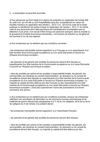 II. - L’autorisation ne peut être accordée :


a) Aux personnes qui font l’objet d’un régime de protection en application de l’article 490
du code civil, qui ont été ou sont hospitalisées sans leur consentement en raison de
troubles mentaux en application des articles L. 3212-1 à L. 3213-9 du code de la santé
publique ou bénéficient de sorties d’essai en application de l’article L. 3211-11 du même
code et aux personnes dont l’état psychique est manifestement incompatible avec la
détention d’une arme. Il en est de même lorsqu’une personne exerçant, dans la société ou
le groupement d’intérêt économique demandeur, une fonction de direction ou de gérance
est soumise à l’un de ces régimes.


b) Aux entreprises qui ne satisfont pas aux conditions suivantes :


- les entreprises individuelles doivent appartenir à un Français ou à un ressortissant d’un
Etat membre de la Communauté européenne ou d’un autre Etat partie à l’accord sur
l’Espace économique européen ;


- les associés et les gérants des sociétés de personnes doivent être français ou
ressortissants d’un Etat membre de la Communauté européenne ou d’un autre Etat partie
à l’accord sur l’Espace économique européen ;


- dans les sociétés par actions et les sociétés à responsabilité limitée, les gérants, les
commandités, les membres du conseil d’administration, du directoire ou du conseil de
surveillance doivent être français ou ressortissants d’un Etat membre de la Communauté
européenne ou d’un autre Etat partie à l’accord sur l’Espace économique européen. La
majorité du capital doit être détenue par des Français ou des ressortissants d’un Etat
membre de la Communauté européenne ou d’un autre Etat partie à l’accord sur l’Espace
économique européen. L’Etat peut subordonner l’octroi des autorisations à la forme
nominative des actions.


c) Aux entreprises qui ne satisfont pas aux conditions suivantes, lorsque ces entreprises
sollicitent une autorisation de fabrication ou de commerce d’armes automatiques et de
matériels de guerre relevant des paragraphes 4 à 11 de la 1re catégorie, de la 2e ou de la
3e catégorie du A de l’article 2 du présent décret :


- les entreprises individuelles doivent appartenir à un ressortissant français ;


- les associés et les gérants des sociétés de personnes doivent être français ;


- dans les sociétés par actions et les sociétés à responsabilité limitée, les gérants, les
commandités, les membres du conseil d’administration, du directoire ou du conseil de
surveillance doivent être français. La majorité du capital doit être détenue par des
 