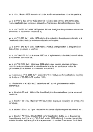 Vu la loi du 19 mars 1939 tendant à accorder au Gouvernement des pouvoirs spéciaux ;


Vu la loi n° 69-3 du 3 janvier 1969 relative à l’exercice des activités ambulantes et au
régime applicable aux personnes circulant en France sans domicile ni résidence fixe ;


Vu la loi n° 70-575 du 3 juillet 1970 portant réforme du régime des poudres et substances
explosives, et notamment son article 2 ;


Vu la loi n° 79-587 du 11 juillet 1979 relative à la motivation des actes administratifs et à
l’amélioration des relations entre l’administration et le public ;


Vu la loi n° 84-610 du 16 juillet 1984 modifiée relative à l’organisation et à la promotion
des activités physiques et sportives ;


Vu la loi n° 90-1170 du 29 décembre 1990 sur la réglementation des télécommunications,
et notamment son article 28 ;


Vu la loi n° 92-1477 du 31 décembre 1992 relative aux produits soumis à certaines
restrictions de circulation et à la complémentarité entre les services de police, de
gendarmerie et de douane, et notamment son article 3 ;


Vu l’ordonnance n° 45-2088 du 11 septembre 1945 relative aux foires et salons, modifiée
par le décret n° 69-948 du 10 octobre 1969 ;


Vu l’ordonnance n° 67-821 du 23 septembre 1967 sur les groupements d’intérêt
économique ;


Vu le décret du 18 avril 1939 modifié, fixant le régime des matériels de guerre, armes et
munitions ;


Vu le décret n° 60-12 du 12 janvier 1960 soumettant à épreuve obligatoire les armes à feu
portatives ;


Vu le décret n° 60-531 du 7 juin 1960 relatif aux bancs d’épreuves pour les armes à feu ;


Vu le décret n° 70-708 du 31 juillet 1970 portant application du titre Ier et de certaines
dispositions du titre II de la loi n° 69-3 du 3 janvier 1969 relative à l’exercice des activités
ambulantes et au régime applicable aux personnes circulant en France sans domicile ni
 