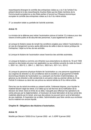 ressortissants étrangers le contrôle des entreprises visées au c du II de l’article 9 du
présent décret et à des ressortissants d’autres Etats que les Etats membres de la
Communauté européenne ou les Etats parties à l’accord sur l’Espace économique
européen le contrôle des entreprises visées au b du II du même article.


3° La cessation totale ou partielle de l’activité autorisée.


Article 15


Le ministre de la défense peut retirer l’autorisation prévue à l’article 12 ci-dessus pour des
raisons d’ordre public et de sécurité des personnes. Il peut également la retirer :


a) Lorsque le titulaire cesse de remplir les conditions exigées pour obtenir l’autorisation ou
en cas de changement survenu après délivrance de celle-ci dans la nature juridique de
l’entreprise, l’objet ou le lieu de ses activités.


b) Lorsque le titulaire de l’autorisation cesse l’exercice des activités autorisées.


c) Lorsque le titulaire a commis une infraction aux prescriptions du décret du 18 avril 1939
susvisé ou des textes pris pour son application ou aux articles suivants du code du travail :
L. 263-1 à L. 263-12, L. 264-1, L. 362-3 à L. 362-5 et L. 631-1 à L. 631-2.


d) Lorsque la personne physique titulaire de l’autorisation ou une personne appartenant
aux organes de direction ou de surveillance dans la société ou le groupement d’intérêt
économique titulaire de l’autorisation ou y exerçant une fonction d’administrateur, de
gérance ou de direction a été condamnée à une peine visée au premier alinéa du III de
l’article 9 ci-dessus ou dans les cas prévus au second alinéa du III du même article.


Dans les cas de retrait énumérés au présent article, l’intéressé dispose, pour liquider le
matériel faisant l’objet de retrait, d’un délai qui lui est fixé lors de la notification de la
décision de retrait. Dans la limite de ce délai, l’assujetti peut effectuer les opérations de
vente prévues par la réglementation, à l’exclusion de toute fabrication et de tout achat des
matériels atteints par le retrait, ainsi que des pièces ne pouvant servir qu’à la fabrication
de ces matériels. A l’expiration de ce délai, l’administration peut faire vendre aux enchères
tout le matériel non encore liquidé.


Chapitre III : Obligations des titulaires d’autorisation.


Article 16

Modifié par Décret n°2002-23 du 3 janvier 2002 - art. 3 JORF 6 janvier 2002
 