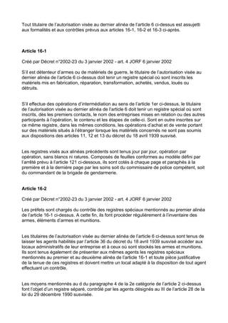 Tout titulaire de l’autorisation visée au dernier alinéa de l’article 6 ci-dessus est assujetti
aux formalités et aux contrôles prévus aux articles 16-1, 16-2 et 16-3 ci-après.



Article 16-1

Créé par Décret n°2002-23 du 3 janvier 2002 - art. 4 JORF 6 janvier 2002

S’il est détenteur d’armes ou de matériels de guerre, le titulaire de l’autorisation visée au
dernier alinéa de l’article 6 ci-dessus doit tenir un registre spécial où sont inscrits les
matériels mis en fabrication, réparation, transformation, achetés, vendus, loués ou
détruits.


S’il effectue des opérations d’intermédiation au sens de l’article 1er ci-dessus, le titulaire
de l’autorisation visée au dernier alinéa de l’article 6 doit tenir un registre spécial où sont
inscrits, dès les premiers contacts, le nom des entreprises mises en relation ou des autres
participants à l’opération, le contenu et les étapes de celle-ci. Sont en outre inscrites sur
ce même registre, dans les mêmes conditions, les opérations d’achat et de vente portant
sur des matériels situés à l’étranger lorsque les matériels concernés ne sont pas soumis
aux dispositions des articles 11, 12 et 13 du décret du 18 avril 1939 susvisé.


Les registres visés aux alinéas précédents sont tenus jour par jour, opération par
opération, sans blancs ni ratures. Composés de feuilles conformes au modèle défini par
l’arrêté prévu à l’article 121 ci-dessous, ils sont cotés à chaque page et paraphés à la
première et à la dernière page par les soins soit du commissaire de police compétent, soit
du commandant de la brigade de gendarmerie.


Article 16-2

Créé par Décret n°2002-23 du 3 janvier 2002 - art. 4 JORF 6 janvier 2002

Les préfets sont chargés du contrôle des registres spéciaux mentionnés au premier alinéa
de l’article 16-1 ci-dessus. A cette fin, ils font procéder régulièrement à l’inventaire des
armes, éléments d’armes et munitions.


Les titulaires de l’autorisation visée au dernier alinéa de l’article 6 ci-dessus sont tenus de
laisser les agents habilités par l’article 36 du décret du 18 avril 1939 susvisé accéder aux
locaux administratifs de leur entreprise et à ceux où sont stockés les armes et munitions.
Ils sont tenus également de présenter aux mêmes agents les registres spéciaux
mentionnés au premier et au deuxième alinéa de l’article 16-1 et toute pièce justificative
de la tenue de ces registres et doivent mettre un local adapté à la disposition de tout agent
effectuant un contrôle.


Les moyens mentionnés au d du paragraphe 4 de la 2e catégorie de l’article 2 ci-dessus
font l’objet d’un registre séparé, contrôlé par les agents désignés au III de l’article 28 de la
loi du 29 décembre 1990 susvisée.
 