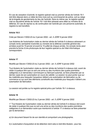 En cas de cessation d’activité, le registre spécial visé au premier alinéa de l’article 16-1
doit être déposé dans un délai de trois mois soit au commissariat de police, soit au siège
de la brigade de gendarmerie du lieu de l’activité. Dans le même cas, le registre spécial
visé au deuxième alinéa de l’article 16-1 doit être adressé sans délai au ministre de la
défense. En cas de reprise ou de continuation de l’activité par une personne autorisée, le
registre lui est transféré.


Article 16-3

Créé par Décret n°2002-23 du 3 janvier 2002 - art. 4 JORF 6 janvier 2002

Les titulaires de l’autorisation visée au dernier alinéa de l’article 6 ci-dessus adressent un
compte rendu semestriel d’activités au ministre de la défense (contrôle général des
armées) avant le 15 janvier et avant le 15 juillet de chaque année. Ce compte rendu peut
prendre la forme d’une photocopie de leur registre spécial ou de l’état informatique
correspondant.



Article 17

Modifié par Décret n°2002-23 du 3 janvier 2002 - art. 5 JORF 6 janvier 2002

Tout titulaire de l’autorisation visée au dernier alinéa de l’article 6 ci-dessus doit, avant de
céder à quelque titre que ce soit une arme ou des munitions des quatre premières
catégories à un demandeur commerçant ou fabricant autorisé, se faire présenter par ce
dernier copie de son autorisation en cours de validité. La cession ne peut porter que sur
les matériels pour lesquels l’acquéreur détient une autorisation de fabrication ou de
commerce ou qui sont des éléments constitutifs des matériels pour lesquels il détient une
autorisation de fabrication.


La cession est portée sur le registre spécial prévu par l’article 16-1 ci-dessus.


Article 18

Modifié par Décret n°2002-23 du 3 janvier 2002 - art. 5 JORF 6 janvier 2002

1° Tout titulaire de l’autorisation visée au dernier alinéa de l’article 6 ci-dessus doit avant
de céder à quelque titre que ce soit une arme ou des munitions des quatre premières
catégories à un demandeur autre que mentionné à l’article 17 ci-dessus se faire présenter
par le demandeur :


a) Un document faisant foi de son identité et comportant une photographie.


b) L’autorisation d’acquisition et de détention dont celui-ci doit être titulaire ; pour les
 