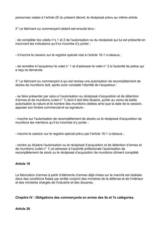 personnes visées à l’article 25 du présent décret, le récépissé prévu au même article.


2° Le fabricant ou commerçant cédant est ensuite tenu :


- de compléter les volets n°s 1 et 2 de l’autorisation ou du récépissé qui lui est présenté en
inscrivant les indications qu’il lui incombe d’y porter ;


- d’inscrire la cession sur le registre spécial visé à l’article 16-1 ci-dessus ;


- de remettre à l’acquéreur le volet n° 1 et d’adresser le volet n° 2 à l’autorité de police qui
a reçu la demande.


3° Le fabricant ou commerçant à qui est remise une autorisation de recomplètement de
stocks de munitions doit, après avoir constaté l’identité de l’acquéreur :


- se faire présenter par celui-ci l’autorisation ou récépissé d’acquisition et de détention
d’armes et de munitions (volet n° 1) dont il doit être titulaire, porter au verso de ladite
autorisation la nature et le nombre des munitions cédées ainsi que la date de la cession,
apposer son timbre commercial et sa signature ;


- inscrire sur l’autorisation de recomplètement de stocks ou le récépissé d’acquisition de
munitions les mentions qu’il lui incombe d’y porter ;


- inscrire la cession sur le registre spécial prévu par l’article 16-1 ci-dessus ;


- rendre au titulaire l’autorisation ou le récépissé d’acquisition et de détention d’armes et
de munitions (volet n° 1) et adresser à l’autorité préfectorale l’autorisation de
recomplètement de stock ou le récépissé d’acquisition de munitions dûment complété.


Article 19


La fabrication d’armes à partir d’éléments d’armes déjà mises sur le marché est réalisée
dans des conditions fixées par arrêté conjoint des ministres de la défense et de l’intérieur
et des ministres chargés de l’industrie et des douanes.



Chapitre IV : Obligations des commerçants en armes des 5e et 7e catégories.


Article 20
 