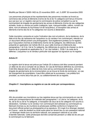 Modifié par Décret n°2005-1463 du 23 novembre 2005 - art. 3 JORF 30 novembre 2005

Les personnes physiques et les représentants des personnes morales se livrant au
commerce des armes et éléments d’arme de 5e et de 7e catégorie sont tenus d’inscrire
jour par jour sur un registre visé par le commissaire de police compétent ou par le
commandant de brigade de gendarmerie les armes et éléments d’arme de ces catégories
achetés, loués ou vendus au public (catégorie, type, marque/modèle, calibre, numéro de
série, nom et adresse du fournisseur et de l’acquéreur), à l’exception des armes et
éléments d’arme des 5e et 7e catégories non soumis à déclaration.


Cette inscription comporte en outre l’indication des nom et prénom, de la résidence, de la
date et du lieu de naissance de l’acquéreur ou du vendeur non commerçant, relevée sur
un document officiel portant une photographie. Sont également portées sur le registre,
pour l’acquisition d’armes et d’éléments d’arme de 5e catégorie, les références du titre
présenté en application de l’article 46-2 et, pour celle d’armes et d’éléments des
paragraphes 1 et 2 du I de la 7e catégorie, les références du permis de chasser ou de la
licence de tir présenté en application du 3° du I de l’article L. 2336-1 du code de la
défense. L’acquéreur ou le vendeur particulier doit apposer sa signature sur le registre.


Article 21


Le registre dont la tenue est prévue par l’article 20 ci-dessus doit être conservé pendant
un délai de dix ans à compter de sa clôture. En cas de fermeture définitive du commerce,
il doit être déposé dans un délai de trois mois soit au commissariat de police, soit à la
brigade de gendarmerie de la circonscription où se trouve le fonds de commerce ; en cas
de changement de propriétaire, il peut être utilisé par le successeur. Les préfets font
procéder, au moins deux fois par an, au collationnement de ce registre.



Chapitre V : Inscriptions au registre en cas de vente par correspondance.


Article 22


Afin de procéder aux inscriptions sur les registres tenus par les commerçants en cas de
vente par correspondance de matériels des paragraphes 1 à 3 de la 1re catégorie, de la
4e, de la 5e ou de la 7e catégorie, à l’exception de ceux de la 5e catégorie non soumis à
déclaration, l’acheteur ou le vendeur non commerçant doit adresser au commerçant ou
fabricant d’armes ou de munitions la photocopie certifiée conforme à l’original d’un
document officiel portant sa photographie et sa signature. S’il s’agit d’un étranger résidant
en France : carte de résident ou toute autre pièce en tenant lieu ou son passeport national
; si l’étranger réside hors du territoire national, son passeport national ou sa carte
d’identité nationale. Cette photocopie doit être conservée pendant un délai de dix ans par
le commerçant ou le fabricant.
 