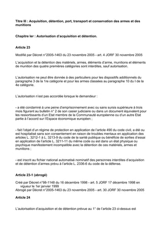 Titre III : Acquisition, détention, port, transport et conservation des armes et des
munitions


Chapitre Ier : Autorisation d’acquisition et détention.


Article 23

Modifié par Décret n°2005-1463 du 23 novembre 2005 - art. 4 JORF 30 novembre 2005

L’acquisition et la détention des matériels, armes, éléments d’arme, munitions et éléments
de munition des quatre premières catégories sont interdites, sauf autorisation.


L’autorisation ne peut être donnée à des particuliers pour les dispositifs additionnels du
paragraphe 3 de la 1re catégorie et pour les armes classées au paragraphe 10 du I de la
4e catégorie.


L’autorisation n’est pas accordée lorsque le demandeur :


- a été condamné à une peine d’emprisonnement avec ou sans sursis supérieure à trois
mois figurant au bulletin n° 2 de son casier judiciaire ou dans un document équivalent pour
les ressortissants d’un Etat membre de la Communauté européenne ou d’un autre Etat
partie à l’accord sur l’Espace économique européen ;


- fait l’objet d’un régime de protection en application de l’article 490 du code civil, a été ou
est hospitalisé sans son consentement en raison de troubles mentaux en application des
articles L. 3212-1 à L. 3213-9 du code de la santé publique ou bénéficie de sorties d’essai
en application de l’article L. 3211-11 du même code ou est dans un état physique ou
psychique manifestement incompatible avec la détention de ces matériels, armes et
munitions ;


- est inscrit au fichier national automatisé nominatif des personnes interdites d’acquisition
et de détention d’armes prévu à l’article L. 2336-6 du code de la défense.


Article 23-1 (abrogé)

Créé par Décret n°98-1148 du 16 décembre 1998 - art. 5 JORF 17 décembre 1998 en
   vigueur le 1er janvier 1999
Abrogé par Décret n°2005-1463 du 23 novembre 2005 - art. 30 JORF 30 novembre 2005

Article 24


L’autorisation d’acquisition et de détention prévue au 1° de l’article 23 ci-dessus est
 