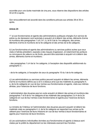 accordée pour une durée maximale de cinq ans, sous réserve des dispositions des articles
44 et 45 ci-après.


Son renouvellement est accordé dans les conditions prévues aux articles 38 et 39 ci-
après.


Article 25


1° a) Les fonctionnaires et agents des administrations publiques chargés d’un service de
police ou de répression sont autorisés à acquérir et à détenir des armes, éléments d’arme
et munitions des paragraphes 1 à 6, 9-1, b, et 9-3 de la 1re catégorie, des armes,
éléments d’arme et munitions de la 4e catégorie et des armes de la 6e catégorie.


b) Les fonctionnaires et agents des administrations ou services publics autres que ceux
visés à l’alinéa précédent, exposés à des risques d’agression, et notamment les porteurs
ou convoyeurs de valeurs ou de fonds, peuvent être autorisés à acquérir et à détenir des
armes, éléments d’arme et munitions :


- des paragraphes 1 à 4 de la 1re catégorie, à l’exception des dispositifs additionnels du
paragraphe 3 ;


- de la 4e catégorie, à l’exception de ceux du paragraphe 10 du I de la 4e catégorie.


c) Les administrations ou services publics peuvent acquérir et détenir les armes, éléments
d’arme et munitions définis aux a et b ci-dessus ainsi que les matériels du paragraphe 4,
a, de la 2e catégorie en vue de leur remise aux fonctionnaires et agents, visés aux mêmes
alinéas, pour l’exercice de leurs fonctions.


L’administration des douanes peut en outre acquérir et détenir des armes et munitions des
paragraphes 7 et 8 de la 1re catégorie et les matériels des paragraphes 2 à 4 de la 2e
catégorie en vue de leur remise à ses fonctionnaires et agents pour l’exercice de leurs
fonctions.


Le ministre de l’intérieur et l’administration des douanes peuvent acquérir et détenir les
matériels visés au paragraphe 4, d, de la 2e catégorie se rapportant aux armes qu’ils
utilisent pour l’exercice de leurs missions en vue de leur remise à leurs fonctionnaires et
agents pour l’exercice de leurs fonctions.


d) Les autorisations individuelles données aux fonctionnaires et agents ci-dessus sont
visées par le préfet du département où les intéressés exercent leur fonction.
 