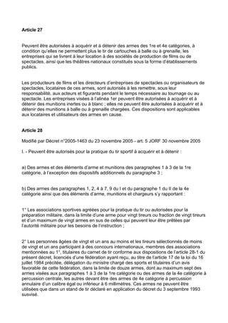 Article 27


Peuvent être autorisées à acquérir et à détenir des armes des 1re et 4e catégories, à
condition qu’elles ne permettent plus le tir de cartouches à balle ou à grenaille, les
entreprises qui se livrent à leur location à des sociétés de production de films ou de
spectacles, ainsi que les théâtres nationaux constitués sous la forme d’établissements
publics.


Les producteurs de films et les directeurs d’entreprises de spectacles ou organisateurs de
spectacles, locataires de ces armes, sont autorisés à les remettre, sous leur
responsabilité, aux acteurs et figurants pendant le temps nécessaire au tournage ou au
spectacle. Les entreprises visées à l’alinéa 1er peuvent être autorisées à acquérir et à
détenir des munitions inertes ou à blanc ; elles ne peuvent être autorisées à acquérir et à
détenir des munitions à balle ou à grenaille chargées. Ces dispositions sont applicables
aux locataires et utilisateurs des armes en cause.


Article 28

Modifié par Décret n°2005-1463 du 23 novembre 2005 - art. 5 JORF 30 novembre 2005

I. - Peuvent être autorisés pour la pratique du tir sportif à acquérir et à détenir :


a) Des armes et des éléments d’arme et munitions des paragraphes 1 à 3 de la 1re
catégorie, à l’exception des dispositifs additionnels du paragraphe 3 ;


b) Des armes des paragraphes 1, 2, 4 à 7, 9 du I et du paragraphe 1 du II de la 4e
catégorie ainsi que des éléments d’arme, munitions et chargeurs s’y rapportant :


1° Les associations sportives agréées pour la pratique du tir ou autorisées pour la
préparation militaire, dans la limite d’une arme pour vingt tireurs ou fraction de vingt tireurs
et d’un maximum de vingt armes en sus de celles qui peuvent leur être prêtées par
l’autorité militaire pour les besoins de l’instruction ;


2° Les personnes âgées de vingt et un ans au moins et les tireurs sélectionnés de moins
de vingt et un ans participant à des concours internationaux, membres des associations
mentionnées au 1°, titulaires du carnet de tir conforme aux dispositions de l’article 28-1 du
présent décret, licenciés d’une fédération ayant reçu, au titre de l’article 17 de la loi du 16
juillet 1984 précitée, délégation du ministre chargé des sports et titulaires d’un avis
favorable de cette fédération, dans la limite de douze armes, dont au maximum sept des
armes visées aux paragraphes 1 à 3 de la 1re catégorie ou des armes de la 4e catégorie à
percussion centrale, les autres devant être des armes de 4e catégorie à percussion
annulaire d’un calibre égal ou inférieur à 6 millimètres. Ces armes ne peuvent être
utilisées que dans un stand de tir déclaré en application du décret du 3 septembre 1993
susvisé.
 