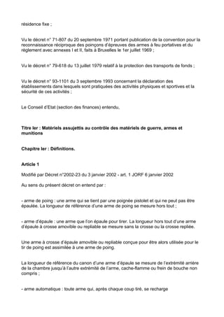 résidence fixe ;


Vu le décret n° 71-807 du 20 septembre 1971 portant publication de la convention pour la
reconnaissance réciproque des poinçons d’épreuves des armes à feu portatives et du
règlement avec annexes I et II, faits à Bruxelles le 1er juillet 1969 ;


Vu le décret n° 79-618 du 13 juillet 1979 relatif à la protection des transports de fonds ;


Vu le décret n° 93-1101 du 3 septembre 1993 concernant la déclaration des
établissements dans lesquels sont pratiquées des activités physiques et sportives et la
sécurité de ces activités ;


Le Conseil d’Etat (section des finances) entendu,



Titre Ier : Matériels assujettis au contrôle des matériels de guerre, armes et
munitions


Chapitre Ier : Définitions.


Article 1

Modifié par Décret n°2002-23 du 3 janvier 2002 - art. 1 JORF 6 janvier 2002

Au sens du présent décret on entend par :


- arme de poing : une arme qui se tient par une poignée pistolet et qui ne peut pas être
épaulée. La longueur de référence d’une arme de poing se mesure hors tout ;


- arme d’épaule : une arme que l’on épaule pour tirer. La longueur hors tout d’une arme
d’épaule à crosse amovible ou repliable se mesure sans la crosse ou la crosse repliée.


Une arme à crosse d’épaule amovible ou repliable conçue pour être alors utilisée pour le
tir de poing est assimilée à une arme de poing.


La longueur de référence du canon d’une arme d’épaule se mesure de l’extrémité arrière
de la chambre jusqu’à l’autre extrémité de l’arme, cache-flamme ou frein de bouche non
compris ;


- arme automatique : toute arme qui, après chaque coup tiré, se recharge
 