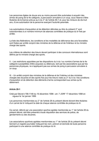 Les personnes âgées de douze ans au moins peuvent être autorisées à acquérir des
armes de poing de la 4e catégorie, à percussion annulaire à un coup, sous réserve d’être
titulaires de la licence prévue au b du 3° de l’article 46-1 et, pour les mineurs de dix-huit
ans, d’une autorisation de la personne exerçant l’autorité parentale.


Les autorisations d’acquisition et de détention délivrées au titre du présent 2° sont
subordonnées à un nombre minimum de séances contrôlées de pratique du tir fixé par
arrêté.


La liste des fédérations, les conditions et les modalités de délivrance des avis favorables
sont fixées par arrêté conjoint des ministres de la défense et de l’intérieur et du ministre
chargé des sports.


Les critères de sélection des tireurs devant participer à des concours internationaux sont
définis par le ministre chargé des sports.


II. - Les restrictions apportées par les dispositions du b du I au nombre d’armes de la 4e
catégorie susceptibles d’être acquises ou détenues, tant par les associations que par les
personnes physiques, ne s’appliquent pas aux armes de poing à percussion annulaire à
un coup.


III. - Un arrêté conjoint des ministres de la défense et de l’intérieur et des ministres
chargés des douanes et des sports fixe pour les tireurs visés au 2° du b du I les conditions
d’acquisition et de détention des éléments d’arme correspondant aux armes qu’ils
détiennent.


Article 28-1

Créé par Décret n°98-1148 du 16 décembre 1998 - art. 7 JORF 17 décembre 1998 en
   vigueur le 1er janvier 1999

Les personnes mentionnées au 2° de l’article 28 du présent décret doivent être titulaires
d’un carnet de tir indiquant la date de chaque séance contrôlée de pratique du tir.


Ce carnet, délivré par une association sportive agréée mentionnée au 1° de l’article 28 du
présent décret, doit être présenté à toute réquisition des services de police, de
gendarmerie ou des douanes.


Les associations sportives agréées mentionnées au 1° de l’article 28 du présent décret
tiennent un registre journalier indiquant les nom, prénom et domicile de toute personne
participant à une séance contrôlée de pratique du tir.
 
