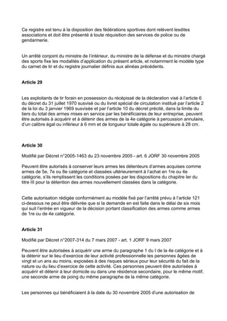 Ce registre est tenu à la disposition des fédérations sportives dont relèvent lesdites
associations et doit être présenté à toute réquisition des services de police ou de
gendarmerie.


Un arrêté conjoint du ministre de l’intérieur, du ministre de la défense et du ministre chargé
des sports fixe les modalités d’application du présent article, et notamment le modèle type
du carnet de tir et du registre journalier définis aux alinéas précédents.


Article 29


Les exploitants de tir forain en possession du récépissé de la déclaration visé à l’article 6
du décret du 31 juillet 1970 susvisé ou du livret spécial de circulation institué par l’article 2
de la loi du 3 janvier 1969 susvisée et par l’article 10 du décret précité, dans la limite du
tiers du total des armes mises en service par les bénéficiaires de leur entreprise, peuvent
être autorisés à acquérir et à détenir des armes de la 4e catégorie à percussion annulaire,
d’un calibre égal ou inférieur à 6 mm et de longueur totale égale ou supérieure à 28 cm.



Article 30

Modifié par Décret n°2005-1463 du 23 novembre 2005 - art. 6 JORF 30 novembre 2005

Peuvent être autorisés à conserver leurs armes les détenteurs d’armes acquises comme
armes de 5e, 7e ou 8e catégorie et classées ultérieurement à l’achat en 1re ou 4e
catégorie, s’ils remplissent les conditions posées par les dispositions du chapitre Ier du
titre III pour la détention des armes nouvellement classées dans la catégorie.


Cette autorisation rédigée conformément au modèle fixé par l’arrêté prévu à l’article 121
ci-dessous ne peut être délivrée que si la demande en est faite dans le délai de six mois
qui suit l’entrée en vigueur de la décision portant classification des armes comme armes
de 1re ou de 4e catégorie.


Article 31

Modifié par Décret n°2007-314 du 7 mars 2007 - art. 1 JORF 9 mars 2007

Peuvent être autorisées à acquérir une arme du paragraphe 1 du I de la 4e catégorie et à
la détenir sur le lieu d’exercice de leur activité professionnelle les personnes âgées de
vingt et un ans au moins, exposées à des risques sérieux pour leur sécurité du fait de la
nature ou du lieu d’exercice de cette activité. Ces personnes peuvent être autorisées à
acquérir et détenir à leur domicile ou dans une résidence secondaire, pour le même motif,
une seconde arme de poing du même paragraphe de la même catégorie.


Les personnes qui bénéficiaient à la date du 30 novembre 2005 d’une autorisation de
 