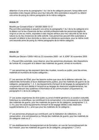 détention d’une arme du paragraphe 1 du I de la 4e catégorie peuvent, lorsqu’elles sont
exposées à des risques sérieux pour leur sécurité, être autorisées à acquérir ou détenir
une arme de poing du même paragraphe de la même catégorie.


Article 31

Modifié par Conseil d’Etat n° 305300 2008-12-17
Peuvent être autorisées à acquérir une arme du paragraphe 1 du I de la 4e catégorie et à
la détenir sur le lieu d’exercice de leur activité professionnelle les personnes âgées de
vingt et un ans au moins, exposées à des risques sérieux pour leur sécurité du fait de la
nature ou du lieu d’exercice de cette activité. Ces personnes peuvent être autorisées à
acquérir et détenir à leur domicile ou dans une résidence secondaire, pour le même motif,
une seconde arme de poing du même paragraphe de la même catégorie.




Article 32

Modifié par Décret n°2005-1463 du 23 novembre 2005 - art. 8 JORF 30 novembre 2005

I. - Peuvent être autorisés, sous réserve, pour les personnes physiques, des dispositions
de l’article 40, à acquérir et à détenir des matériels de guerre, armes et munitions :


1° Les personnes qui les exposent dans des musées, ouverts au public, pour les armes,
matériels et munitions de toutes catégories ;


2° Les services de l’Etat, pour les besoins autres que ceux de la défense nationale, les
collectivités territoriales et leurs établissements publics, pour les matériels de guerre de 2e
catégorie, paragraphes 1, 2, 3, les équipements d’emport et de largage du paragraphe 4 b
uniquement s’ils sont dédiés à l’emport et au largage de réservoirs supplémentaires, les
matériels relevant des systèmes d’information et de communication uniquement du
paragraphe 4 c de la 2e catégorie ;


3° Les autres organismes de droit public ou privé d’intérêt général ou à vocation culturelle,
historique ou scientifique, qui contribuent à la conservation, à la connaissance ou à l’étude
des matériels de guerre, pour les matériels de guerre de 2e catégorie, paragraphes 1, 2,
3, 4 b, pour les seuls équipements d’emport et de largage dédiés à des réservoirs
supplémentaires et 4 c, ainsi que pour les matériels de 3e catégorie ;


4° Les personnes physiques qui contribuent, par la réalisation de collections, à la
conservation, à la connaissance ou l’étude des matériels de guerre, pour les matériels de
2e catégorie visés au 2° ;


5° Les établissements d’enseignement et de formation, en vue de l’accomplissement de
leur mission, pour les matériels de guerre de 2e catégorie, paragraphes 1, 2 et 3.
 