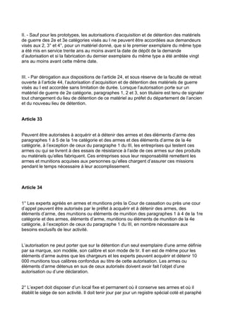 II. - Sauf pour les prototypes, les autorisations d’acquisition et de détention des matériels
de guerre des 2e et 3e catégories visés au I ne peuvent être accordées aux demandeurs
visés aux 2, 3° et 4°, pour un matériel donné, que si le premier exemplaire du même type
a été mis en service trente ans au moins avant la date de dépôt de la demande
d’autorisation et si la fabrication du dernier exemplaire du même type a été arrêtée vingt
ans au moins avant cette même date.


III. - Par dérogation aux dispositions de l’article 24, et sous réserve de la faculté de retrait
ouverte à l’article 44, l’autorisation d’acquisition et de détention des matériels de guerre
visés au I est accordée sans limitation de durée. Lorsque l’autorisation porte sur un
matériel de guerre de 2e catégorie, paragraphes 1, 2 et 3, son titulaire est tenu de signaler
tout changement du lieu de détention de ce matériel au préfet du département de l’ancien
et du nouveau lieu de détention.


Article 33


Peuvent être autorisées à acquérir et à détenir des armes et des éléments d’arme des
paragraphes 1 à 5 de la 1re catégorie et des armes et des éléments d’arme de la 4e
catégorie, à l’exception de ceux du paragraphe 1 du III, les entreprises qui testent ces
armes ou qui se livrent à des essais de résistance à l’aide de ces armes sur des produits
ou matériels qu’elles fabriquent. Ces entreprises sous leur responsabilité remettent les
armes et munitions acquises aux personnes qu’elles chargent d’assurer ces missions
pendant le temps nécessaire à leur accomplissement.



Article 34


1° Les experts agréés en armes et munitions près la Cour de cassation ou près une cour
d’appel peuvent être autorisés par le préfet à acquérir et à détenir des armes, des
éléments d’arme, des munitions ou éléments de munition des paragraphes 1 à 4 de la 1re
catégorie et des armes, éléments d’arme, munitions ou éléments de munition de la 4e
catégorie, à l’exception de ceux du paragraphe 1 du III, en nombre nécessaire aux
besoins exclusifs de leur activité.


L’autorisation ne peut porter que sur la détention d’un seul exemplaire d’une arme définie
par sa marque, son modèle, son calibre et son mode de tir. Il en est de même pour les
éléments d’arme autres que les chargeurs et les experts peuvent acquérir et détenir 10
000 munitions tous calibres confondus au titre de cette autorisation. Les armes ou
éléments d’arme détenus en sus de ceux autorisés doivent avoir fait l’objet d’une
autorisation ou d’une déclaration.


2° L’expert doit disposer d’un local fixe et permanent où il conserve ses armes et où il
établit le siège de son activité. Il doit tenir jour par jour un registre spécial coté et paraphé
 