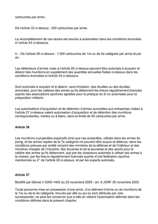 cartouches par arme ;


De l’article 33 ci-dessus : 200 cartouches par arme.


Le recomplètement de ces stocks est soumis à autorisation dans les conditions énoncées
à l’article 43 ci-dessous.


II. - De l’article 28 ci-dessus : 1 000 cartouches de 1re ou de 4e catégorie par arme et par
an.


Les détenteurs d’armes visés à l’article 28 ci-dessus peuvent être autorisés à acquérir et
détenir des munitions en supplément des quantités annuelles fixées ci-dessus dans les
conditions énoncées à l’article 43 ci-dessous.


Sont autorisés à acquérir et à détenir, sans limitation, des douilles ou des douilles
amorcées, pour les calibres des armes qu’ils détiennent les tireurs régulièrement licenciés
auprès des associations sportives agréées pour la pratique du tir ou autorisées pour la
préparation militaire.


Les autorisations d’acquisition et de détention d’armes accordées aux entreprises visées à
l’article 27 ci-dessus valent autorisation d’acquisition et de détention des munitions
correspondantes, inertes ou à blanc, dans la limite de 50 cartouches par arme.


Article 36


Les munitions à projectiles expansifs ainsi que ces projectiles, utilisés dans les armes de
poing, et les armes rayées de la 7e catégorie ne peuvent être acquis et détenus, dans les
conditions prévues par arrêté conjoint des ministres de la défense et de l’intérieur et des
ministres chargés de l’industrie, des douanes et de la jeunesse et des sports pour le
calibre des armes qu’ils détiennent, que par les chasseurs autorisés à utiliser ces armes à
la chasse, par les tireurs régulièrement licenciés auprès d’une fédération sportive
mentionnée au 2° de l’article 28 ci-dessus, et par les experts autorisés.



Article 37

Modifié par Décret n°2005-1463 du 23 novembre 2005 - art. 9 JORF 30 novembre 2005

Toute personne mise en possession d’une arme, d’un élément d’arme ou de munitions de
la 1re ou de la 4e catégorie, trouvés par elle ou qui lui sont attribués par voie
successorale, ne peut les conserver que si elle en obtient l’autorisation délivrée dans les
conditions définies dans le présent chapitre.
 