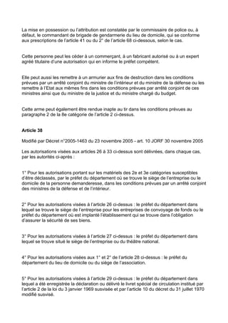 La mise en possession ou l’attribution est constatée par le commissaire de police ou, à
défaut, le commandant de brigade de gendarmerie du lieu de domicile, qui se conforme
aux prescriptions de l’article 41 ou du 2° de l’article 68 ci-dessous, selon le cas.


Cette personne peut les céder à un commerçant, à un fabricant autorisé ou à un expert
agréé titulaire d’une autorisation qui en informe le préfet compétent.


Elle peut aussi les remettre à un armurier aux fins de destruction dans les conditions
prévues par un arrêté conjoint du ministre de l’intérieur et du ministre de la défense ou les
remettre à l’Etat aux mêmes fins dans les conditions prévues par arrêté conjoint de ces
ministres ainsi que du ministre de la justice et du ministre chargé du budget.


Cette arme peut également être rendue inapte au tir dans les conditions prévues au
paragraphe 2 de la 8e catégorie de l’article 2 ci-dessus.


Article 38

Modifié par Décret n°2005-1463 du 23 novembre 2005 - art. 10 JORF 30 novembre 2005

Les autorisations visées aux articles 26 à 33 ci-dessus sont délivrées, dans chaque cas,
par les autorités ci-après :


1° Pour les autorisations portant sur les matériels des 2e et 3e catégories susceptibles
d’être déclassés, par le préfet du département où se trouve le siège de l’entreprise ou le
domicile de la personne demanderesse, dans les conditions prévues par un arrêté conjoint
des ministres de la défense et de l’intérieur.


2° Pour les autorisations visées à l’article 26 ci-dessus : le préfet du département dans
lequel se trouve le siège de l’entreprise pour les entreprises de convoyage de fonds ou le
préfet du département où est implanté l’établissement qui se trouve dans l’obligation
d’assurer la sécurité de ses biens.


3° Pour les autorisations visées à l’article 27 ci-dessus : le préfet du département dans
lequel se trouve situé le siège de l’entreprise ou du théâtre national.


4° Pour les autorisations visées aux 1° et 2° de l’article 28 ci-dessus : le préfet du
département du lieu de domicile ou du siège de l’association.


5° Pour les autorisations visées à l’article 29 ci-dessus : le préfet du département dans
lequel a été enregistrée la déclaration ou délivré le livret spécial de circulation institué par
l’article 2 de la loi du 3 janvier 1969 susvisée et par l’article 10 du décret du 31 juillet 1970
modifié susvisé.
 