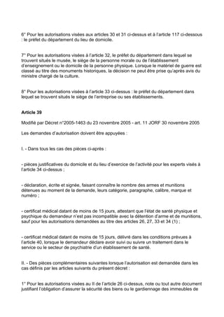 6° Pour les autorisations visées aux articles 30 et 31 ci-dessus et à l’article 117 ci-dessous
: le préfet du département du lieu de domicile.


7° Pour les autorisations visées à l’article 32, le préfet du département dans lequel se
trouvent situés le musée, le siège de la personne morale ou de l’établissement
d’enseignement ou le domicile de la personne physique. Lorsque le matériel de guerre est
classé au titre des monuments historiques, la décision ne peut être prise qu’après avis du
ministre chargé de la culture.


8° Pour les autorisations visées à l’article 33 ci-dessus : le préfet du département dans
lequel se trouvent situés le siège de l’entreprise ou ses établissements.


Article 39

Modifié par Décret n°2005-1463 du 23 novembre 2005 - art. 11 JORF 30 novembre 2005

Les demandes d’autorisation doivent être appuyées :


I. - Dans tous les cas des pièces ci-après :


- pièces justificatives du domicile et du lieu d’exercice de l’activité pour les experts visés à
l’article 34 ci-dessus ;


- déclaration, écrite et signée, faisant connaître le nombre des armes et munitions
détenues au moment de la demande, leurs catégorie, paragraphe, calibre, marque et
numéro ;


- certificat médical datant de moins de 15 jours, attestant que l’état de santé physique et
psychique du demandeur n’est pas incompatible avec la détention d’arme et de munitions,
sauf pour les autorisations demandées au titre des articles 26, 27, 33 et 34 (1) ;


- certificat médical datant de moins de 15 jours, délivré dans les conditions prévues à
l’article 40, lorsque le demandeur déclare avoir suivi ou suivre un traitement dans le
service ou le secteur de psychiatrie d’un établissement de santé.


II. - Des pièces complémentaires suivantes lorsque l’autorisation est demandée dans les
cas définis par les articles suivants du présent décret :


1° Pour les autorisations visées au II de l’article 26 ci-dessus, note ou tout autre document
justifiant l’obligation d’assurer la sécurité des biens ou le gardiennage des immeubles de
 