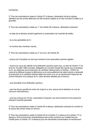 l’entreprise.


2° Pour les autorisations visées à l’article 27 ci-dessus, déclaration écrite et signée,
attestant que les armes détenues ont été rendues inaptes au tir des munitions à balle ou à
grenaille.


3° Pour les autorisations visées au 1° de l’article 28 ci-dessus, déclaration précisant :


- la date de la décision portant agrément ou autorisation de l’autorité de tutelle ;


- la ou les spécialités de tir ;


- le nombre des membres inscrits.


4° Pour les autorisations visées au 2° du b du I de l’article 28 :


- preuve de l’inscription en tant que membre d’une association sportive agréée ;


- licence en cours de validité d’une fédération sportive ayant reçu, au titre de l’article 17 de
la loi du 16 juillet 1984 susvisée, délégation du ministre chargé des sports pour la pratique
du tir, qui dispense de la production du certificat médical prévu à l’article L. 2336-3 du
code de la défense lorsque la délivrance ou le renouvellement de cette licence a nécessité
la production d’un certificat médical datant de moins d’un an et mentionnant l’absence de
contre-indication à la pratique du tir, cette dernière attestée par la licence ;


- avis favorable d’une fédération sportive ;


- pour les tireurs sportifs de moins de vingt et un ans, preuve de la sélection en vue de
concours internationaux ;


- pour les mineurs de 18 ans, autorisation d’acquérir une arme émanant d’une personne
exerçant l’autorité parentale.


5° Pour les autorisations visées à l’article 29 ci-dessus, déclaration précisant le nombre et
la nature des armes mises en service.


6° Pour les autorisations visées à l’article 30 et à l’article 31 ci-dessus et à l’article 117 ci-
dessous, fiche donnant les caractéristiques des armes conforme au modèle fixé par
l’arrêté prévu à l’article 121 ci-dessous pour les demandes d’autorisation et mentionnant
 