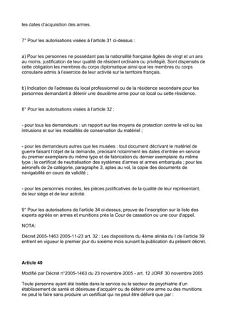 les dates d’acquisition des armes.


7° Pour les autorisations visées à l’article 31 ci-dessus :


a) Pour les personnes ne possédant pas la nationalité française âgées de vingt et un ans
au moins, justification de leur qualité de résident ordinaire ou privilégié. Sont dispensés de
cette obligation les membres du corps diplomatique ainsi que les membres du corps
consulaire admis à l’exercice de leur activité sur le territoire français.


b) Indication de l’adresse du local professionnel ou de la résidence secondaire pour les
personnes demandant à détenir une deuxième arme pour ce local ou cette résidence.


8° Pour les autorisations visées à l’article 32 :


- pour tous les demandeurs : un rapport sur les moyens de protection contre le vol ou les
intrusions et sur les modalités de conservation du matériel ;


- pour les demandeurs autres que les musées : tout document décrivant le matériel de
guerre faisant l’objet de la demande, précisant notamment les dates d’entrée en service
du premier exemplaire du même type et de fabrication du dernier exemplaire du même
type ; le certificat de neutralisation des systèmes d’armes et armes embarqués ; pour les
aéronefs de 2e catégorie, paragraphe 3, aptes au vol, la copie des documents de
navigabilité en cours de validité ;


- pour les personnes morales, les pièces justificatives de la qualité de leur représentant,
de leur siège et de leur activité.


9° Pour les autorisations de l’article 34 ci-dessus, preuve de l’inscription sur la liste des
experts agréés en armes et munitions près la Cour de cassation ou une cour d’appel.

NOTA:

Décret 2005-1463 2005-11-23 art. 32 : Les dispositions du 4ème alinéa du I de l’article 39
entrent en vigueur le premier jour du sixième mois suivant la publication du présent décret.



Article 40

Modifié par Décret n°2005-1463 du 23 novembre 2005 - art. 12 JORF 30 novembre 2005

Toute personne ayant été traitée dans le service ou le secteur de psychiatrie d’un
établissement de santé et désireuse d’acquérir ou de détenir une arme ou des munitions
ne peut le faire sans produire un certificat qui ne peut être délivré que par :
 