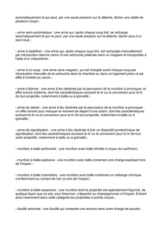 automatiquement et qui peut, par une seule pression sur la détente, lâcher une rafale de
plusieurs coups ;


- arme semi-automatique : une arme qui, après chaque coup tiré, se recharge
automatiquement et qui ne peut, par une seule pression sur la détente, lâcher plus d’un
seul coup ;


- arme à répétition : une arme qui, après chaque coup tiré, est rechargée manuellement
par introduction dans le canon d’une cartouche prélevée dans un magasin et transportée à
l’aide d’un mécanisme ;


- arme à un coup : une arme sans magasin, qui est chargée avant chaque coup par
introduction manuelle de la cartouche dans la chambre ou dans un logement prévu à cet
effet à l’entrée du canon ;


- arme d’alarme : une arme à feu destinée par la percussion de la munition à provoquer un
effet sonore d’alarme, dont les caractéristiques excluent le tir ou la conversion pour le tir
de tout projectile, notamment à balle ou à grenaille ;


- arme de starter : une arme à feu destinée par la percussion de la munition à provoquer
un effet sonore pour marquer le moment de départ d’une action, dont les caractéristiques
excluent le tir ou la conversion pour le tir de tout projectile, notamment à balle ou à
grenaille ;


- arme de signalisation : une arme à feu destinée à tirer un dispositif pyrotechnique de
signalisation, dont les caractéristiques excluent le tir ou la conversion pour le tir de tout
autre projectile, notamment à balle ou à grenaille ;


- munition à balle perforante : une munition avec balle blindée à noyau dur perforant ;


- munition à balle explosive : une munition avec balle contenant une charge explosant lors
de l’impact ;


- munition à balle incendiaire : une munition avec balle contenant un mélange chimique
s’enflammant au contact de l’air ou lors de l’impact ;


- munition à balle expansive : une munition dont le projectile est spécialement façonné, de
quelque façon que ce soit, pour foisonner, s’épandre ou champignonner à l’impact. Entrent
ainsi notamment dans cette catégorie les projectiles à pointe creuse ;


- douille amorcée : une douille qui comporte une amorce sans autre charge de poudre ;
 