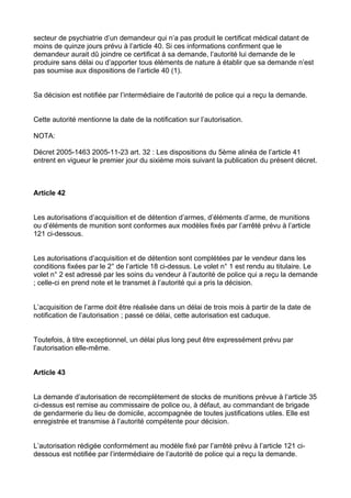secteur de psychiatrie d’un demandeur qui n’a pas produit le certificat médical datant de
moins de quinze jours prévu à l’article 40. Si ces informations confirment que le
demandeur aurait dû joindre ce certificat à sa demande, l’autorité lui demande de le
produire sans délai ou d’apporter tous éléments de nature à établir que sa demande n’est
pas soumise aux dispositions de l’article 40 (1).


Sa décision est notifiée par l’intermédiaire de l’autorité de police qui a reçu la demande.


Cette autorité mentionne la date de la notification sur l’autorisation.

NOTA:

Décret 2005-1463 2005-11-23 art. 32 : Les dispositions du 5ème alinéa de l’article 41
entrent en vigueur le premier jour du sixième mois suivant la publication du présent décret.



Article 42


Les autorisations d’acquisition et de détention d’armes, d’éléments d’arme, de munitions
ou d’éléments de munition sont conformes aux modèles fixés par l’arrêté prévu à l’article
121 ci-dessous.


Les autorisations d’acquisition et de détention sont complétées par le vendeur dans les
conditions fixées par le 2° de l’article 18 ci-dessus. Le volet n° 1 est rendu au titulaire. Le
volet n° 2 est adressé par les soins du vendeur à l’autorité de police qui a reçu la demande
; celle-ci en prend note et le transmet à l’autorité qui a pris la décision.


L’acquisition de l’arme doit être réalisée dans un délai de trois mois à partir de la date de
notification de l’autorisation ; passé ce délai, cette autorisation est caduque.


Toutefois, à titre exceptionnel, un délai plus long peut être expressément prévu par
l’autorisation elle-même.


Article 43


La demande d’autorisation de recomplètement de stocks de munitions prévue à l’article 35
ci-dessus est remise au commissaire de police ou, à défaut, au commandant de brigade
de gendarmerie du lieu de domicile, accompagnée de toutes justifications utiles. Elle est
enregistrée et transmise à l’autorité compétente pour décision.


L’autorisation rédigée conformément au modèle fixé par l’arrêté prévu à l’article 121 ci-
dessous est notifiée par l’intermédiaire de l’autorité de police qui a reçu la demande.
 