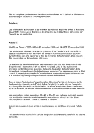 Elle est complétée par le vendeur dans les conditions fixées au 3° de l’article 18 ci-dessus
et adressée par ses soins à l’autorité préfectorale.


Article 44


Les autorisations d’acquisition et de détention de matériels de guerre, armes et munitions
peuvent être retirées, pour des raisons d’ordre public ou de sécurité des personnes, par
l’autorité qui les a délivrées.



Article 45

Modifié par Décret n°2005-1463 du 23 novembre 2005 - art. 14 JORF 30 novembre 2005

Les autorisations délivrées dans les cas prévus au 2° de l’article 28 et à l’article 29 ci-
dessus ne confèrent le droit de détenir les armes et munitions acquises que pour une
durée limitée à trois ans à partir de la date de délivrance de l’autorisation. Elles peuvent
être renouvelées sur demande des intéressés.


La demande de renouvellement doit être déposée au plus tard trois mois avant la date
d’expiration de l’autorisation. Il en est délivré récépissé. Celui-ci vaut autorisation
provisoire pendant trois mois à compter de la date d’expiration de l’autorisation. Si la
demande de renouvellement d’autorisation pour une arme n’est pas déposée dans le délai
prescrit, il ne peut plus être délivré d’autorisation de renouvellement pour cette arme, sauf
si le retard du dépôt est justifié par un empêchement de l’intéressé.


Dans le cas où l’autorisation d’acquisition et de détention d’armes est demandée sur le
fondement des dispositions du 2° du b du I de l’article 28, le préfet informe l’association
sportive agréée des décisions d’autorisation, de refus d’autorisation, de renouvellement,
et, le cas échéant, de refus de renouvellement des autorisations concernant ses membres.


Les autorisations visées aux articles 25 à 29 et 31 à 34 sont nulles de plein droit aussitôt
que leur titulaire cesse de remplir les conditions requises ou s’il est inscrit au fichier
national prévu à l’article L. 2336-6 du code de la défense.


Doivent se dessaisir de leurs armes et munitions dans les conditions prévues à l’article
70 :


- les bénéficiaires d’autorisations venues à expiration et dont le renouvellement n’a pas été
demandé ;
 