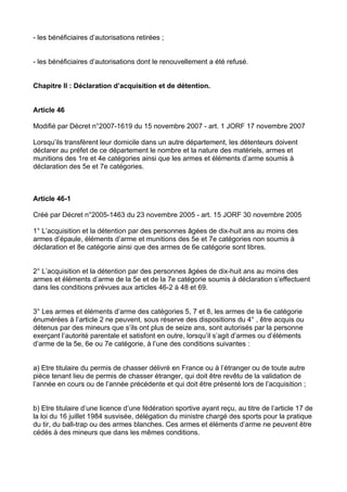 - les bénéficiaires d’autorisations retirées ;


- les bénéficiaires d’autorisations dont le renouvellement a été refusé.


Chapitre II : Déclaration d’acquisition et de détention.


Article 46

Modifié par Décret n°2007-1619 du 15 novembre 2007 - art. 1 JORF 17 novembre 2007

Lorsqu’ils transfèrent leur domicile dans un autre département, les détenteurs doivent
déclarer au préfet de ce département le nombre et la nature des matériels, armes et
munitions des 1re et 4e catégories ainsi que les armes et éléments d’arme soumis à
déclaration des 5e et 7e catégories.



Article 46-1

Créé par Décret n°2005-1463 du 23 novembre 2005 - art. 15 JORF 30 novembre 2005

1° L’acquisition et la détention par des personnes âgées de dix-huit ans au moins des
armes d’épaule, éléments d’arme et munitions des 5e et 7e catégories non soumis à
déclaration et 8e catégorie ainsi que des armes de 6e catégorie sont libres.


2° L’acquisition et la détention par des personnes âgées de dix-huit ans au moins des
armes et éléments d’arme de la 5e et de la 7e catégorie soumis à déclaration s’effectuent
dans les conditions prévues aux articles 46-2 à 48 et 69.


3° Les armes et éléments d’arme des catégories 5, 7 et 8, les armes de la 6e catégorie
énumérées à l’article 2 ne peuvent, sous réserve des dispositions du 4° , être acquis ou
détenus par des mineurs que s’ils ont plus de seize ans, sont autorisés par la personne
exerçant l’autorité parentale et satisfont en outre, lorsqu’il s’agit d’armes ou d’éléments
d’arme de la 5e, 6e ou 7e catégorie, à l’une des conditions suivantes :


a) Etre titulaire du permis de chasser délivré en France ou à l’étranger ou de toute autre
pièce tenant lieu de permis de chasser étranger, qui doit être revêtu de la validation de
l’année en cours ou de l’année précédente et qui doit être présenté lors de l’acquisition ;


b) Etre titulaire d’une licence d’une fédération sportive ayant reçu, au titre de l’article 17 de
la loi du 16 juillet 1984 susvisée, délégation du ministre chargé des sports pour la pratique
du tir, du ball-trap ou des armes blanches. Ces armes et éléments d’arme ne peuvent être
cédés à des mineurs que dans les mêmes conditions.
 