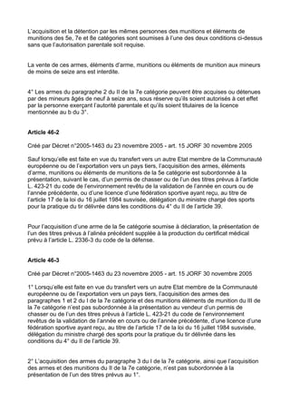 L’acquisition et la détention par les mêmes personnes des munitions et éléments de
munitions des 5e, 7e et 8e catégories sont soumises à l’une des deux conditions ci-dessus
sans que l’autorisation parentale soit requise.


La vente de ces armes, éléments d’arme, munitions ou éléments de munition aux mineurs
de moins de seize ans est interdite.


4° Les armes du paragraphe 2 du II de la 7e catégorie peuvent être acquises ou détenues
par des mineurs âgés de neuf à seize ans, sous réserve qu’ils soient autorisés à cet effet
par la personne exerçant l’autorité parentale et qu’ils soient titulaires de la licence
mentionnée au b du 3°.


Article 46-2

Créé par Décret n°2005-1463 du 23 novembre 2005 - art. 15 JORF 30 novembre 2005

Sauf lorsqu’elle est faite en vue du transfert vers un autre Etat membre de la Communauté
européenne ou de l’exportation vers un pays tiers, l’acquisition des armes, éléments
d’arme, munitions ou éléments de munitions de la 5e catégorie est subordonnée à la
présentation, suivant le cas, d’un permis de chasser ou de l’un des titres prévus à l’article
L. 423-21 du code de l’environnement revêtu de la validation de l’année en cours ou de
l’année précédente, ou d’une licence d’une fédération sportive ayant reçu, au titre de
l’article 17 de la loi du 16 juillet 1984 susvisée, délégation du ministre chargé des sports
pour la pratique du tir délivrée dans les conditions du 4° du II de l’article 39.


Pour l’acquisition d’une arme de la 5e catégorie soumise à déclaration, la présentation de
l’un des titres prévus à l’alinéa précédent supplée à la production du certificat médical
prévu à l’article L. 2336-3 du code de la défense.


Article 46-3

Créé par Décret n°2005-1463 du 23 novembre 2005 - art. 15 JORF 30 novembre 2005

1° Lorsqu’elle est faite en vue du transfert vers un autre Etat membre de la Communauté
européenne ou de l’exportation vers un pays tiers, l’acquisition des armes des
paragraphes 1 et 2 du I de la 7e catégorie et des munitions éléments de munition du III de
la 7e catégorie n’est pas subordonnée à la présentation au vendeur d’un permis de
chasser ou de l’un des titres prévus à l’article L. 423-21 du code de l’environnement
revêtus de la validation de l’année en cours ou de l’année précédente, d’une licence d’une
fédération sportive ayant reçu, au titre de l’article 17 de la loi du 16 juillet 1984 susvisée,
délégation du ministre chargé des sports pour la pratique du tir délivrée dans les
conditions du 4° du II de l’article 39.


2° L’acquisition des armes du paragraphe 3 du I de la 7e catégorie, ainsi que l’acquisition
des armes et des munitions du II de la 7e catégorie, n’est pas subordonnée à la
présentation de l’un des titres prévus au 1°.
 