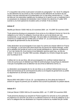 3° L’acquisition des armes à percussion annulaire du paragraphe 1 du I de la 7e catégorie
ou des éléments de ces armes ou des munitions et des éléments de munitions de ces
armes n’est pas subordonnée à la présentation de l’un des titres mentionnés au 1° si elle
est faite par une association agréée pour la pratique du tir sportif ou par un exploitant de tir
en possession du récépissé de déclaration visé à l’article 6 du décret du 31 juillet 1970
susvisé ou du livret spécial de circulation prévu à l’article 10 de ce décret.


Article 47

Modifié par Décret n°2005-1463 du 23 novembre 2005 - art. 16 JORF 30 novembre 2005

Toute personne physique en possession d’une arme ou d’un élément d’arme du II de la 5e
catégorie ou du I de la 7e catégorie, trouvé par elle ou qui lui est dévolu par voie
successorale, ou qui l’acquiert à l’étranger, fait sans délai une déclaration, sur l’imprimé
conforme au modèle fixé par l’arrêté prévu à l’article 121, au commissariat de police ou à
la brigade de gendarmerie du lieu de domicile.


Cette déclaration est accompagnée d’une copie d’un permis de chasser délivré en France
ou à l’étranger, ou de toute autre pièce tenant lieu de permis de chasser étranger, revêtu
de la validation de l’année en cours ou de l’année précédente ou, dans les conditions du
4° du II de l’article 39, d’une licence d’une fédération sportive ayant reçu, au titre de
l’article 17 de la loi du 16 juillet 1984 susvisée, délégation du ministre chargé des sports
pour la pratique du tir.


A défaut de l’un de ces titres, elle est accompagnée d’un certificat médical datant de
moins de quinze jours et attestant que l’état de santé physique et psychique du déclarant
n’est pas incompatible avec la détention de ces armes et éléments d’arme (1).


La déclaration accompagnée de l’un de ces titres ou du certificat médical placé sous pli
fermé est transmise par le commissariat de police ou la brigade de gendarmerie au préfet
du département du domicile du déclarant.

NOTA:

Décret 2005-1463 2005-11-23 art. 32 : Les dispositions du 3me alinéa de l’article 47
entrent en vigueur le premier jour du sixième mois suivant la publication du présent décret.



Article 47-1

Créé par Décret n°2005-1463 du 23 novembre 2005 - art. 17 JORF 30 novembre 2005

Toute personne physique qui acquiert en France auprès d’un armurier ou d’un particulier
en présence d’un armurier une arme ou un élément d’arme du II de la 5e catégorie ou du I
de la 7e catégorie fait une déclaration sur l’imprimé conforme au modèle fixé par l’arrêté
 