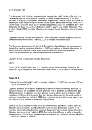 prévu à l’article 121.


Pour les armes du II de la 5e catégorie et des paragraphes 1 et 2 du I de la 7e catégorie,
cette déclaration est transmise par l’armurier au préfet du département du domicile du
déclarant. Elle est accompagnée d’une copie d’un permis de chasser délivré en France ou
à l’étranger ou de toute autre pièce tenant lieu de permis de chasser étranger revêtu de la
validation de l’année en cours ou de l’année précédente ou, dans les conditions du 4° du II
de l’article 39, d’une licence d’une fédération sportive ayant reçu, au titre de l’article 17 de
la loi du 16 juillet 1984 susvisée, délégation du ministre chargé des sports pour la pratique
du tir.


La présentation de l’un des titres prévus à l’alinéa précédent supplée à la production du
certificat médical mentionné à l’article L. 2336-3 du code de la défense (1).


Pour les armes du paragraphe 3 du I de la 7e catégorie, la déclaration est accompagnée
du certificat médical mentionné à l’article L. 2336-3 du code de la défense, placé sous pli
fermé, datant de moins de quinze jours, attestant que l’état de santé physique et
psychique du déclarant n’est pas incompatible avec leur détention.


Le préfet délivre un récépissé de cette déclaration.

NOTA:

Décret 2005-1463 2005-11-23 art. 32 : Les dispositions du 3ème alinéa de l’article 39
entrent en vigueur le premier jour du sixième mois suivant la publication du présent décret.



Article 47-2

Créé par Décret n°2005-1463 du 23 novembre 2005 - art. 17 JORF 30 novembre 2005 en
   vigueur le 1er mai 2006

Le préfet demande au déclarant de produire un certificat médical datant de moins de 15
jours délivré dans les conditions prévues à l’article 40 si la direction départementale des
affaires sanitaires et sociales, consultée par ses soins, a signalé que le déclarant a été
hospitalisé d’office ou à la demande d’un tiers dans un établissement de santé habilité en
vertu des dispositions de l’article L. 3222-1 du code de la santé publique ou a suivi ou suit
un traitement dans un service ou secteur de psychiatrie.


Dans le cas où le certificat médical prévu au premier alinéa établit que l’état de santé du
déclarant est incompatible avec la détention d’une arme ou dans le cas où celui-ci est
inscrit au fichier national automatisé nominatif des personnes interdites d’acquisition et de
détention d’armes prévu à l’article L. 2336-6 du code de la défense, le préfet ordonne le
dessaisissement de l’arme ou des éléments d’armes dans les conditions prévues à l’article
L. 2336-4 du code de la défense.
 