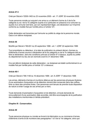 Article 47-3

Créé par Décret n°2005-1463 du 23 novembre 2005 - art. 17 JORF 30 novembre 2005

Toute personne morale qui acquiert une arme ou un élément d’arme du II de la 5e
catégorie ou du I de la 7e catégorie auprès d’un particulier en présence d’un armurier ou
auprès d’un armurier doit faire, par son représentant légal, une déclaration sur l’imprimé
conforme au modèle fixé par l’arrêté prévu à l’article 121.


Cette déclaration est transmise par l’armurier au préfet du siège de la personne morale.
Celui-ci en délivre récépissé.


Article 48

Modifié par Décret n°96-831 du 20 septembre 1996 - art. 1 JORF 22 septembre 1996

Tout propriétaire ou détenteur, à la date de publication du présent décret, d’armes ou
d’éléments d’armes soumis à déclaration de la 5e catégorie ou de la 7e catégorie doit en
faire la déclaration, dans les conditions prévues à l’article 47 ci-dessus, auprès du préfet
du département du lieu de son domicile avant le 31 décembre 1996.


Il lui est délivré récépissé de cette déclaration ; ce récépissé est établi conformément à un
modèle fixé par l’arrêté prévu à l’article 121 ci-dessous.


Article 48-1

Créé par Décret n°98-1148 du 16 décembre 1998 - art. 8 JORF 17 décembre 1998

Les armes, éléments d’armes et munitions détenus par les personnes physiques titulaires
d’une autorisation d’acquisition et de détention doivent être conservés dans des coffres-
forts ou dans des armoires fortes. Ces personnes sont tenues de prendre toute disposition
de nature à éviter l’usage de ces armes par un tiers.


Toute demande d’autorisation d’acquisition et de détention, et toute demande de
renouvellement d’une autorisation déjà accordée, doit être accompagnée de la justification
des installations mentionnées à l’alinéa précédent.


Chapitre III : Conservation.


Article 49


Toute personne physique ou morale se livrant à la fabrication ou au commerce d’armes,
d’éléments d’arme et de munitions des paragraphes 1 à 5 de la 1re catégorie, ainsi que
 