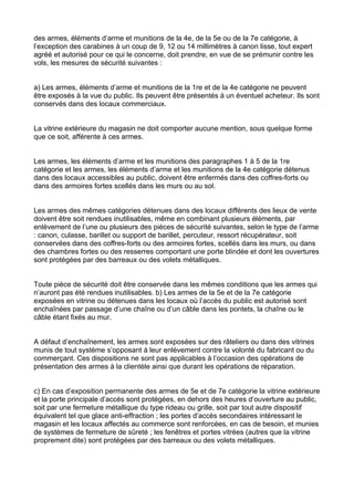 des armes, éléments d’arme et munitions de la 4e, de la 5e ou de la 7e catégorie, à
l’exception des carabines à un coup de 9, 12 ou 14 millimètres à canon lisse, tout expert
agréé et autorisé pour ce qui le concerne, doit prendre, en vue de se prémunir contre les
vols, les mesures de sécurité suivantes :


a) Les armes, éléments d’arme et munitions de la 1re et de la 4e catégorie ne peuvent
être exposés à la vue du public. Ils peuvent être présentés à un éventuel acheteur. Ils sont
conservés dans des locaux commerciaux.


La vitrine extérieure du magasin ne doit comporter aucune mention, sous quelque forme
que ce soit, afférente à ces armes.


Les armes, les éléments d’arme et les munitions des paragraphes 1 à 5 de la 1re
catégorie et les armes, les éléments d’arme et les munitions de la 4e catégorie détenus
dans des locaux accessibles au public, doivent être enfermés dans des coffres-forts ou
dans des armoires fortes scellés dans les murs ou au sol.


Les armes des mêmes catégories détenues dans des locaux différents des lieux de vente
doivent être soit rendues inutilisables, même en combinant plusieurs éléments, par
enlèvement de l’une ou plusieurs des pièces de sécurité suivantes, selon le type de l’arme
: canon, culasse, barillet ou support de barillet, percuteur, ressort récupérateur, soit
conservées dans des coffres-forts ou des armoires fortes, scellés dans les murs, ou dans
des chambres fortes ou des resserres comportant une porte blindée et dont les ouvertures
sont protégées par des barreaux ou des volets métalliques.


Toute pièce de sécurité doit être conservée dans les mêmes conditions que les armes qui
n’auront pas été rendues inutilisables. b) Les armes de la 5e et de la 7e catégorie
exposées en vitrine ou détenues dans les locaux où l’accès du public est autorisé sont
enchaînées par passage d’une chaîne ou d’un câble dans les pontets, la chaîne ou le
câble étant fixés au mur.


A défaut d’enchaînement, les armes sont exposées sur des râteliers ou dans des vitrines
munis de tout système s’opposant à leur enlèvement contre la volonté du fabricant ou du
commerçant. Ces dispositions ne sont pas applicables à l’occasion des opérations de
présentation des armes à la clientèle ainsi que durant les opérations de réparation.


c) En cas d’exposition permanente des armes de 5e et de 7e catégorie la vitrine extérieure
et la porte principale d’accès sont protégées, en dehors des heures d’ouverture au public,
soit par une fermeture métallique du type rideau ou grille, soit par tout autre dispositif
équivalent tel que glace anti-effraction ; les portes d’accès secondaires intéressant le
magasin et les locaux affectés au commerce sont renforcées, en cas de besoin, et munies
de systèmes de fermeture de sûreté ; les fenêtres et portes vitrées (autres que la vitrine
proprement dite) sont protégées par des barreaux ou des volets métalliques.
 