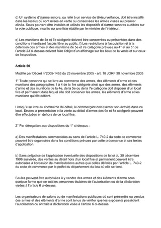 d) Un système d’alarme sonore, ou relié à un service de télésurveillance, doit être installé
dans les locaux où sont mises en vente ou conservées les armes visées au premier
alinéa. Seuls peuvent être installés et utilisés les dispositifs d’alarme sonores audibles sur
la voie publique, inscrits sur une liste établie par le ministre de l’intérieur.


e) Les munitions de 5e et 7e catégorie doivent être conservées ou présentées dans des
conditions interdisant l’accès libre au public. f) Les restrictions à l’acquisition et à la
détention des armes et des munitions de 5e et 7e catégorie prévues au 4° et au 5° de
l’article 23 ci-dessus doivent faire l’objet d’un affichage sur les lieux de la vente et sur ceux
de l’exposition.


Article 50

Modifié par Décret n°2005-1463 du 23 novembre 2005 - art. 18 JORF 30 novembre 2005

1° Toute personne qui se livre au commerce des armes, des éléments d’arme et des
munitions des paragraphes 1 à 4 de la 1re catégorie ainsi que des armes, des éléments
d’arme et des munitions de la 4e, de la 5e ou de la 7e catégorie doit disposer d’un local
fixe et permanent dans lequel elle doit conserver les armes, les éléments d’arme et les
munitions qu’elle détient.


Lorsqu’il se livre au commerce de détail, le commerçant doit exercer son activité dans ce
local. Seules la présentation et la vente au détail d’armes des 6e et 8e catégorie peuvent
être effectuées en dehors de ce local fixe.


2° Par dérogation aux dispositions du 1° ci-dessus :


a) Des manifestations commerciales au sens de l’article L. 740-2 du code de commerce
peuvent être organisées dans les conditions prévues par cette ordonnance et ses textes
d’application.


b) Sans préjudice de l’application éventuelle des dispositions de la loi du 30 décembre
1906 susvisée, des ventes au détail hors d’un local fixe et permanent peuvent être
autorisées à l’occasion de manifestations autres que celles définies par l’article L. 740-2
du code de commerce par le préfet du département du lieu où elle se tient.


Seules peuvent être autorisées à y vendre des armes et des éléments d’arme sous
quelque forme que ce soit les personnes titulaires de l’autorisation ou de la déclaration
visées à l’article 6 ci-dessus.


Les organisateurs de salons ou de manifestations publiques où sont présentés ou vendus
des armes et des éléments d’arme sont tenus de vérifier que les exposants possèdent
l’autorisation ou ont fait la déclaration visée à l’article 6 ci-dessus.
 