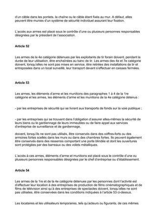 d’un câble dans les pontets, la chaîne ou le câble étant fixés au mur. A défaut, elles
peuvent être munies d’un système de sécurité individuel assurant leur fixation.


L’accès aux armes est placé sous le contrôle d’une ou plusieurs personnes responsables
désignées par le président de l’association.


Article 52


Les armes de la 4e catégorie détenues par les exploitants de tir forain doivent, pendant la
durée de leur utilisation, être enchaînées au banc de tir. Les armes des 4e et 7e catégorie
doivent, lorsqu’elles ne sont pas mises en service, être retirées des installations de tir et
entreposées dans un local surveillé, leur transport devant s’effectuer en caisses fermées.



Article 53


Les armes, les éléments d’arme et les munitions des paragraphes 1 à 4 de la 1re
catégorie et les armes, les éléments d’arme et les munitions de la 4e catégorie détenus :


- par les entreprises de sécurité qui se livrent aux transports de fonds sur la voie publique ;


- par les entreprises qui se trouvent dans l’obligation d’assurer elles-mêmes la sécurité de
leurs biens ou le gardiennage de leurs immeubles ou de faire appel aux services
d’entreprise de surveillance et de gardiennage,

doivent, lorsqu’ils ne sont pas utilisés, être conservés dans des coffres-forts ou des
armoires fortes scellés dans les murs ou dans des chambres fortes. Ils peuvent également
être conservés dans des resserres comportant une porte blindée et dont les ouvertures
sont protégées par des barreaux ou des volets métalliques.


L’accès à ces armes, éléments d’arme et munitions est placé sous le contrôle d’une ou
plusieurs personnes responsables désignées par le chef d’entreprise ou d’établissement.


Article 54


Les armes de la 1re et de la 4e catégorie détenues par les personnes dont l’activité est
d’effectuer leur location à des entreprises de production de films cinématographiques et de
films de télévision ainsi qu’à des entreprises de spectacles doivent, lorsqu’elles ne sont
pas utilisées, être conservées dans les conditions indiquées à l’article 53 ci-dessus.


Les locataires et les utilisateurs temporaires, tels qu’acteurs ou figurants, de ces mêmes
 