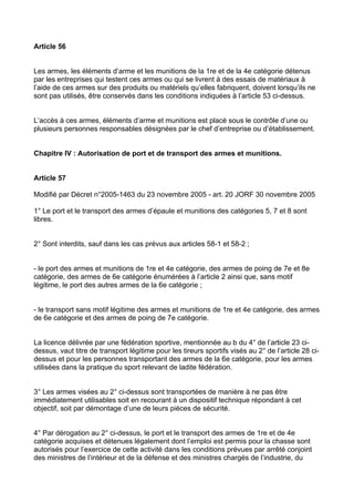 Article 56


Les armes, les éléments d’arme et les munitions de la 1re et de la 4e catégorie détenus
par les entreprises qui testent ces armes ou qui se livrent à des essais de matériaux à
l’aide de ces armes sur des produits ou matériels qu’elles fabriquent, doivent lorsqu’ils ne
sont pas utilisés, être conservés dans les conditions indiquées à l’article 53 ci-dessus.


L’accès à ces armes, éléments d’arme et munitions est placé sous le contrôle d’une ou
plusieurs personnes responsables désignées par le chef d’entreprise ou d’établissement.


Chapitre IV : Autorisation de port et de transport des armes et munitions.


Article 57

Modifié par Décret n°2005-1463 du 23 novembre 2005 - art. 20 JORF 30 novembre 2005

1° Le port et le transport des armes d’épaule et munitions des catégories 5, 7 et 8 sont
libres.


2° Sont interdits, sauf dans les cas prévus aux articles 58-1 et 58-2 ;


- le port des armes et munitions de 1re et 4e catégorie, des armes de poing de 7e et 8e
catégorie, des armes de 6e catégorie énumérées à l’article 2 ainsi que, sans motif
légitime, le port des autres armes de la 6e catégorie ;


- le transport sans motif légitime des armes et munitions de 1re et 4e catégorie, des armes
de 6e catégorie et des armes de poing de 7e catégorie.


La licence délivrée par une fédération sportive, mentionnée au b du 4° de l’article 23 ci-
dessus, vaut titre de transport légitime pour les tireurs sportifs visés au 2° de l’article 28 ci-
dessus et pour les personnes transportant des armes de la 6e catégorie, pour les armes
utilisées dans la pratique du sport relevant de ladite fédération.


3° Les armes visées au 2° ci-dessus sont transportées de manière à ne pas être
immédiatement utilisables soit en recourant à un dispositif technique répondant à cet
objectif, soit par démontage d’une de leurs pièces de sécurité.


4° Par dérogation au 2° ci-dessus, le port et le transport des armes de 1re et de 4e
catégorie acquises et détenues légalement dont l’emploi est permis pour la chasse sont
autorisés pour l’exercice de cette activité dans les conditions prévues par arrêté conjoint
des ministres de l’intérieur et de la défense et des ministres chargés de l’industrie, du
 