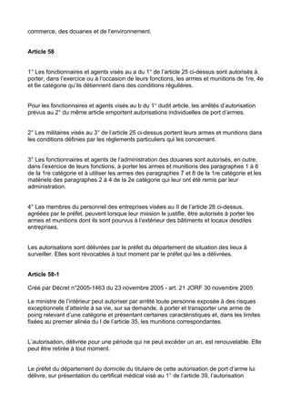 commerce, des douanes et de l’environnement.


Article 58


1° Les fonctionnaires et agents visés au a du 1° de l’article 25 ci-dessus sont autorisés à
porter, dans l’exercice ou à l’occasion de leurs fonctions, les armes et munitions de 1re, 4e
et 6e catégorie qu’ils détiennent dans des conditions régulières.


Pour les fonctionnaires et agents visés au b du 1° dudit article, les arrêtés d’autorisation
prévus au 2° du même article emportent autorisations individuelles de port d’armes.


2° Les militaires visés au 3° de l’article 25 ci-dessus portent leurs armes et munitions dans
les conditions définies par les règlements particuliers qui les concernent.


3° Les fonctionnaires et agents de l’administration des douanes sont autorisés, en outre,
dans l’exercice de leurs fonctions, à porter les armes et munitions des paragraphes 1 à 6
de la 1re catégorie et à utiliser les armes des paragraphes 7 et 8 de la 1re catégorie et les
matériels des paragraphes 2 à 4 de la 2e catégorie qui leur ont été remis par leur
administration.


4° Les membres du personnel des entreprises visées au II de l’article 26 ci-dessus,
agréées par le préfet, peuvent lorsque leur mission le justifie, être autorisés à porter les
armes et munitions dont ils sont pourvus à l’extérieur des bâtiments et locaux desdites
entreprises.


Les autorisations sont délivrées par le préfet du département de situation des lieux à
surveiller. Elles sont révocables à tout moment par le préfet qui les a délivrées.


Article 58-1

Créé par Décret n°2005-1463 du 23 novembre 2005 - art. 21 JORF 30 novembre 2005

Le ministre de l’intérieur peut autoriser par arrêté toute personne exposée à des risques
exceptionnels d’atteinte à sa vie, sur sa demande, à porter et transporter une arme de
poing relevant d’une catégorie et présentant certaines caractéristiques et, dans les limites
fixées au premier alinéa du I de l’article 35, les munitions correspondantes.


L’autorisation, délivrée pour une période qui ne peut excéder un an, est renouvelable. Elle
peut être retirée à tout moment.


Le préfet du département du domicile du titulaire de cette autorisation de port d’arme lui
délivre, sur présentation du certificat médical visé au 1° de l’article 39, l’autorisation
 
