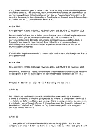 d’acquérir et de détenir, pour la même durée, l’arme de poing et, dans les limites prévues
au premier alinéa du I de l’article 35, les munitions correspondantes. En cas de retrait ou
de non-renouvellement de l’autorisation de port d’arme, l’autorisation d’acquisition et de
détention d’arme devient aussitôt caduque. Son titulaire se dessaisit alors de l’arme et des
munitions dans les conditions définies à l’article 70.


Article 58-2

Créé par Décret n°2005-1463 du 23 novembre 2005 - art. 21 JORF 30 novembre 2005

Le ministre de l’intérieur peut autoriser par arrêté toute personnalité étrangère séjournant
en France, ainsi que les personnes assurant sa sécurité, sur la demande du
gouvernement du pays dont cette personnalité est ressortissante, à détenir, porter et
transporter une arme de poing relevant d’une catégorie et présentant certaines
caractéristiques et, dans les limites fixées au premier alinéa du I de l’article 35, les
munitions correspondantes.


L’autorisation ne peut être délivrée pour une durée supérieure à celle du séjour en France
de la personnalité.


Article 58-3

Créé par Décret n°2005-1463 du 23 novembre 2005 - art. 21 JORF 30 novembre 2005

Un arrêté du ministre de l’intérieur détermine la catégorie et les caractéristiques de l’arme
de poing dont le port est autorisé pour les personnes visées aux articles 58-1 et 58-2.



Chapitre V : Sécurité des expéditions et des transports des armes.


Article 59


Les dispositions du présent chapitre sont applicables aux expéditions et transports
d’armes et d’éléments d’arme des paragraphes 1 à 4 de la 1re catégorie et d’armes de la
4e, de la 5e ou de la 7e catégorie que ces expéditions et transports soient ou non soumis
à autorisation, lorsqu’ils sont effectués à titre professionnel. Les dispositions des articles
60, 63 et du 1° de l’article 65 ci-dessous s’appliquent aux expéditions et transports
effectués par des particuliers.



Article 60


1° Les expéditions d’armes et d’éléments d’arme des paragraphes 1 à 4 de la 1re
catégorie et d’armes et d’éléments d’arme de la 4e, de la 5e ou de la 7e catégorie doivent
 