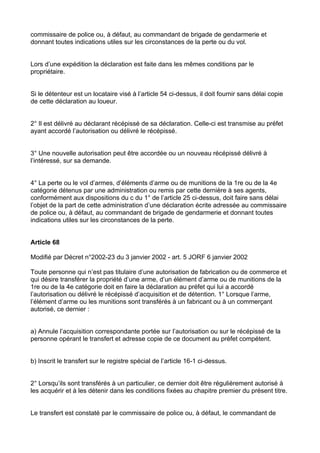 commissaire de police ou, à défaut, au commandant de brigade de gendarmerie et
donnant toutes indications utiles sur les circonstances de la perte ou du vol.


Lors d’une expédition la déclaration est faite dans les mêmes conditions par le
propriétaire.


Si le détenteur est un locataire visé à l’article 54 ci-dessus, il doit fournir sans délai copie
de cette déclaration au loueur.


2° Il est délivré au déclarant récépissé de sa déclaration. Celle-ci est transmise au préfet
ayant accordé l’autorisation ou délivré le récépissé.


3° Une nouvelle autorisation peut être accordée ou un nouveau récépissé délivré à
l’intéressé, sur sa demande.


4° La perte ou le vol d’armes, d’éléments d’arme ou de munitions de la 1re ou de la 4e
catégorie détenus par une administration ou remis par cette dernière à ses agents,
conformément aux dispositions du c du 1° de l’article 25 ci-dessus, doit faire sans délai
l’objet de la part de cette administration d’une déclaration écrite adressée au commissaire
de police ou, à défaut, au commandant de brigade de gendarmerie et donnant toutes
indications utiles sur les circonstances de la perte.


Article 68

Modifié par Décret n°2002-23 du 3 janvier 2002 - art. 5 JORF 6 janvier 2002

Toute personne qui n’est pas titulaire d’une autorisation de fabrication ou de commerce et
qui désire transférer la propriété d’une arme, d’un élément d’arme ou de munitions de la
1re ou de la 4e catégorie doit en faire la déclaration au préfet qui lui a accordé
l’autorisation ou délivré le récépissé d’acquisition et de détention. 1° Lorsque l’arme,
l’élément d’arme ou les munitions sont transférés à un fabricant ou à un commerçant
autorisé, ce dernier :


a) Annule l’acquisition correspondante portée sur l’autorisation ou sur le récépissé de la
personne opérant le transfert et adresse copie de ce document au préfet compétent.


b) Inscrit le transfert sur le registre spécial de l’article 16-1 ci-dessus.


2° Lorsqu’ils sont transférés à un particulier, ce dernier doit être régulièrement autorisé à
les acquérir et à les détenir dans les conditions fixées au chapitre premier du présent titre.


Le transfert est constaté par le commissaire de police ou, à défaut, le commandant de
 