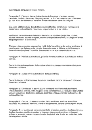 automatiques, conçus pour l’usage militaire.


Paragraphe 3 : Eléments d’arme (mécanismes de fermeture, chambres, canons,
carcasses, barillets) des armes des paragraphes 1 et 2 à l’exclusion de ceux d’entre eux
qui sont aussi des éléments d’arme des armes classées en 5e ou 7e catégorie.


Dispositifs additionnels ou de substitution qui modifient ou transforment l’arme pour la
classer dans cette catégorie, notamment en permettant le tir par rafales.


Munitions à percussion centrale et leurs éléments de munitions (projectiles, douilles,
douilles amorcées, douilles chargées, douilles chargées et amorcées) à l’usage des armes
des paragraphes 1 et 2 ci-dessus.


Chargeurs des armes des paragraphes 1 et 2 de la 1re catégorie. Le régime applicable à
ces chargeurs est fixé par arrêté conjoint des ministres de la défense et de l’intérieur et
des ministres chargés de l’industrie, des douanes et de la jeunesse et des sports.


Paragraphe 4 : Pistolets automatiques, pistolets-mitrailleurs et fusils automatiques de tous
calibres.


Eléments d’arme (mécanismes de fermeture, chambres, canons, carcasses), chargeurs
des armes ci-dessus.


Paragraphe 5 : Autres armes automatiques de tous calibres ;


Eléments d’arme, (mécanismes de fermeture, chambres, canons, carcasses), chargeurs
des armes ci-dessus.


Paragraphe 6 : Lunettes de tir de nuit ou par conditions de visibilité réduite utilisant
l’intensification de lumière, l’infra-rouge ou toute autre technique, à l’exclusion des lunettes
utilisant uniquement des lentilles optiques, destinées à l’équipement de toutes armes de
toutes catégories.


Paragraphe 7 : Canons, obusiers et mortiers de tous calibres, ainsi que leurs affûts,
bouches à feu, culasses, traîneaux, freins et récupérateurs, canons spéciaux pour avions.


Paragraphe 8 : a) Munitions à percussion centrale, projectiles, douilles, douilles amorcées,
douilles chargées, douilles amorcées et chargées des armes énumérées ci-dessus ;
artifices et appareils chargés ou non chargés, destinés à faire éclater les projectiles visés
dans le présent alinéa.
 